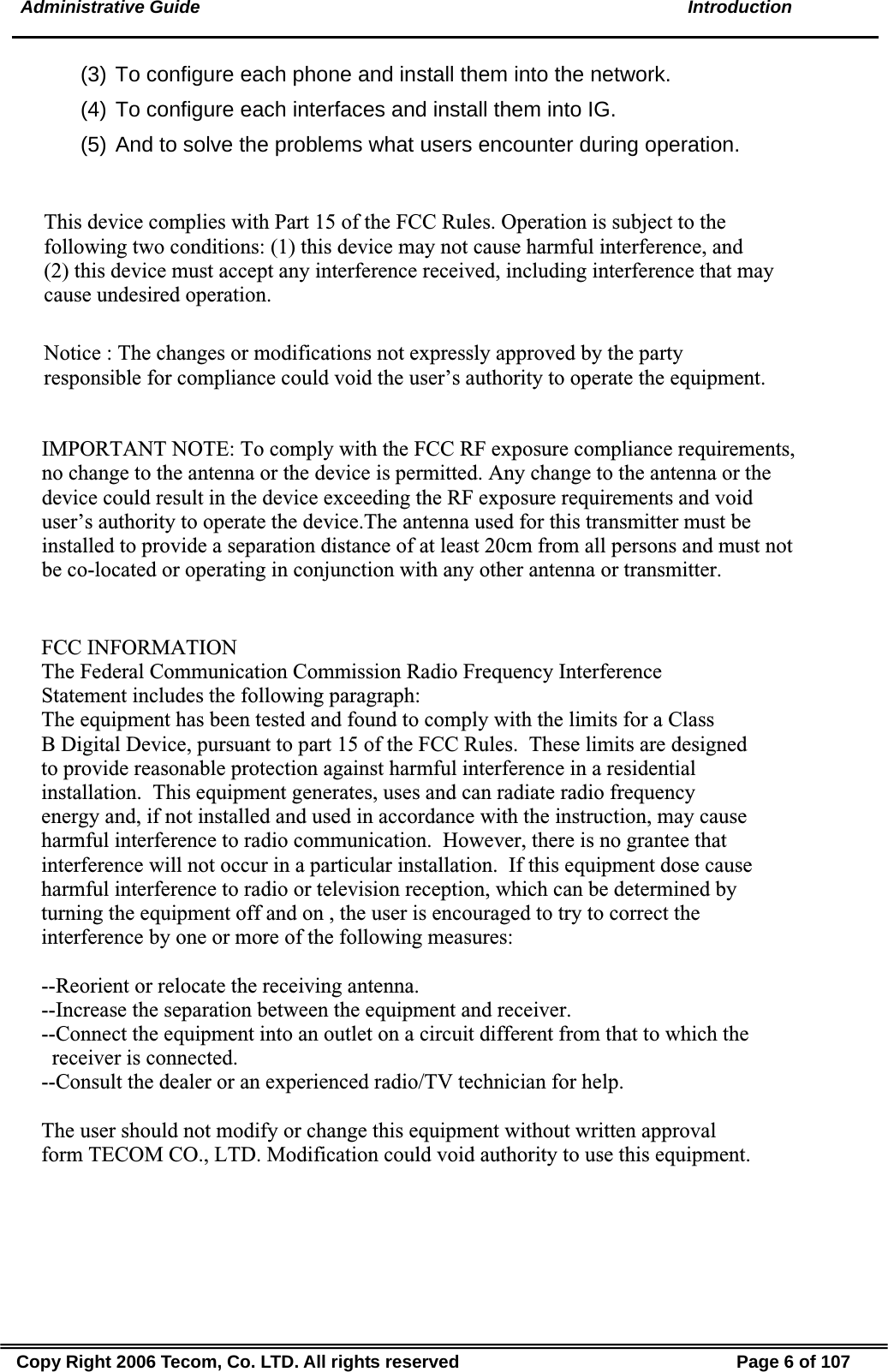  Administrative Guide  Introduction (3) To configure each phone and install them into the network. (4) To configure each interfaces and install them into IG. (5) And to solve the problems what users encounter during operation. Copy Right 2006 Tecom, Co. LTD. All rights reserved  Page 6 of 107 This device complies with Part 15 of the FCC Rules. Operation is subject to the following two conditions: (1) this device may not cause harmful interference, and (2) this device must accept any interference received, including interference that may cause undesired operation.Notice : The changes or modifications not expressly approved by the party responsible for compliance could void the user’s authority to operate the equipment.IMPORTANT NOTE: To comply with the FCC RF exposure compliance requirements, no change to the antenna or the device is permitted. Any change to the antenna or the device could result in the device exceeding the RF exposure requirements and void user’s authority to operate the device.The antenna used for this transmitter must be installed to provide a separation distance of at least 20cm from all persons and must not be co-located or operating in conjunction with any other antenna or transmitter.FCC INFORMATIONThe Federal Communication Commission Radio Frequency InterferenceStatement includes the following paragraph:The equipment has been tested and found to comply with the limits for a ClassB Digital Device, pursuant to part 15 of the FCC Rules.  These limits are designedto provide reasonable protection against harmful interference in a residentialinstallation.  This equipment generates, uses and can radiate radio frequencyenergy and, if not installed and used in accordance with the instruction, may causeharmful interference to radio communication.  However, there is no grantee thatinterference will not occur in a particular installation.  If this equipment dose causeharmful interference to radio or television reception, which can be determined by turning the equipment off and on , the user is encouraged to try to correct the interference by one or more of the following measures:--Reorient or relocate the receiving antenna.--Increase the separation between the equipment and receiver.--Connect the equipment into an outlet on a circuit different from that to which the   receiver is connected.--Consult the dealer or an experienced radio/TV technician for help.The user should not modify or change this equipment without written approvalform TECOM CO., LTD. Modification could void authority to use this equipment.