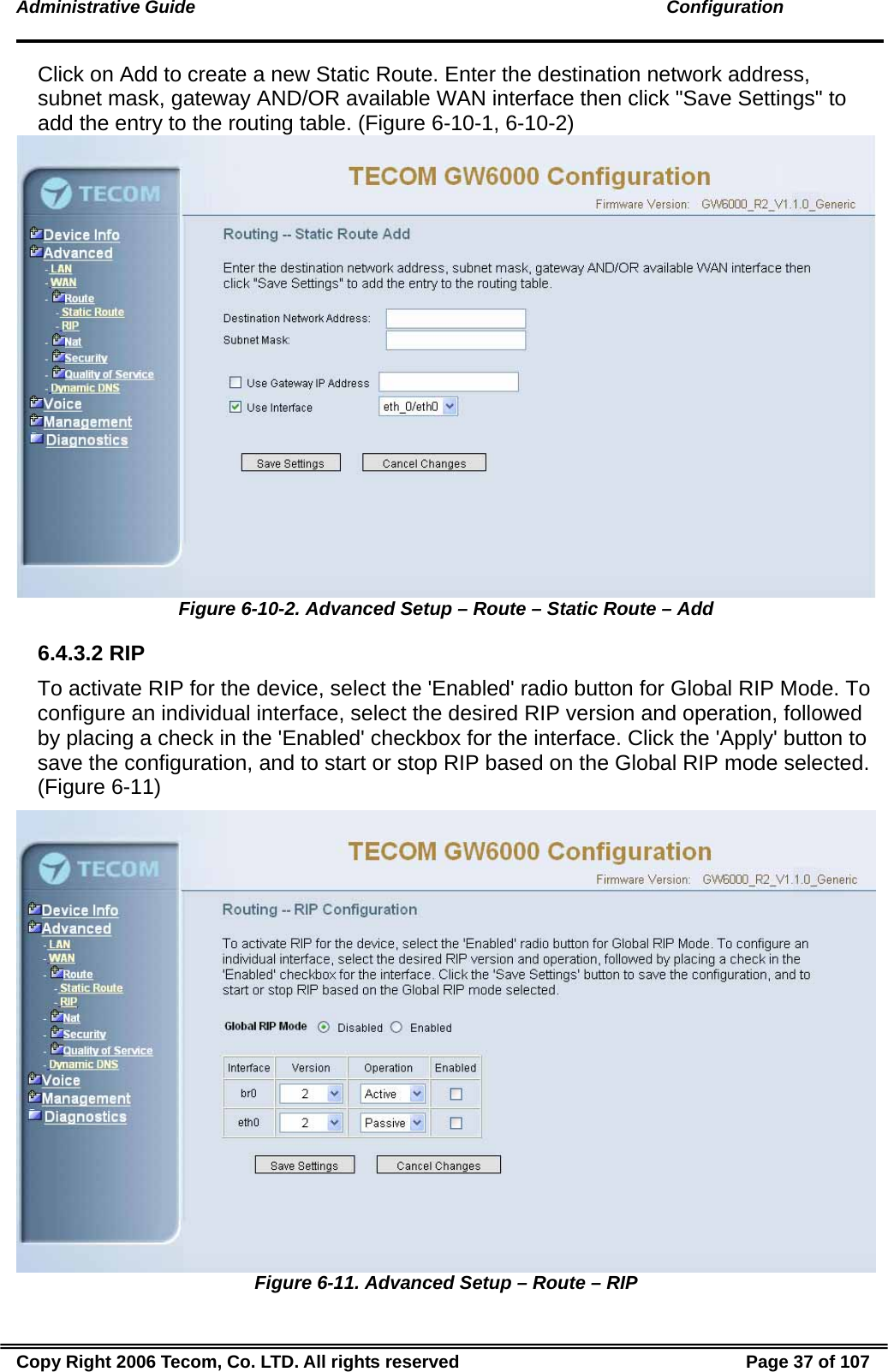 Administrative Guide                                                                                               Configuration Click on Add to create a new Static Route. Enter the destination network address, subnet mask, gateway AND/OR available WAN interface then click &quot;Save Settings&quot; to add the entry to the routing table. (Figure 6-10-1, 6-10-2)  Figure 6-10-2. Advanced Setup – Route – Static Route – Add 6.4.3.2 RIP To activate RIP for the device, select the &apos;Enabled&apos; radio button for Global RIP Mode. To configure an individual interface, select the desired RIP version and operation, followed by placing a check in the &apos;Enabled&apos; checkbox for the interface. Click the &apos;Apply&apos; button to save the configuration, and to start or stop RIP based on the Global RIP mode selected. (Figure 6-11)  Figure 6-11. Advanced Setup – Route – RIP Copy Right 2006 Tecom, Co. LTD. All rights reserved  Page 37 of 107 