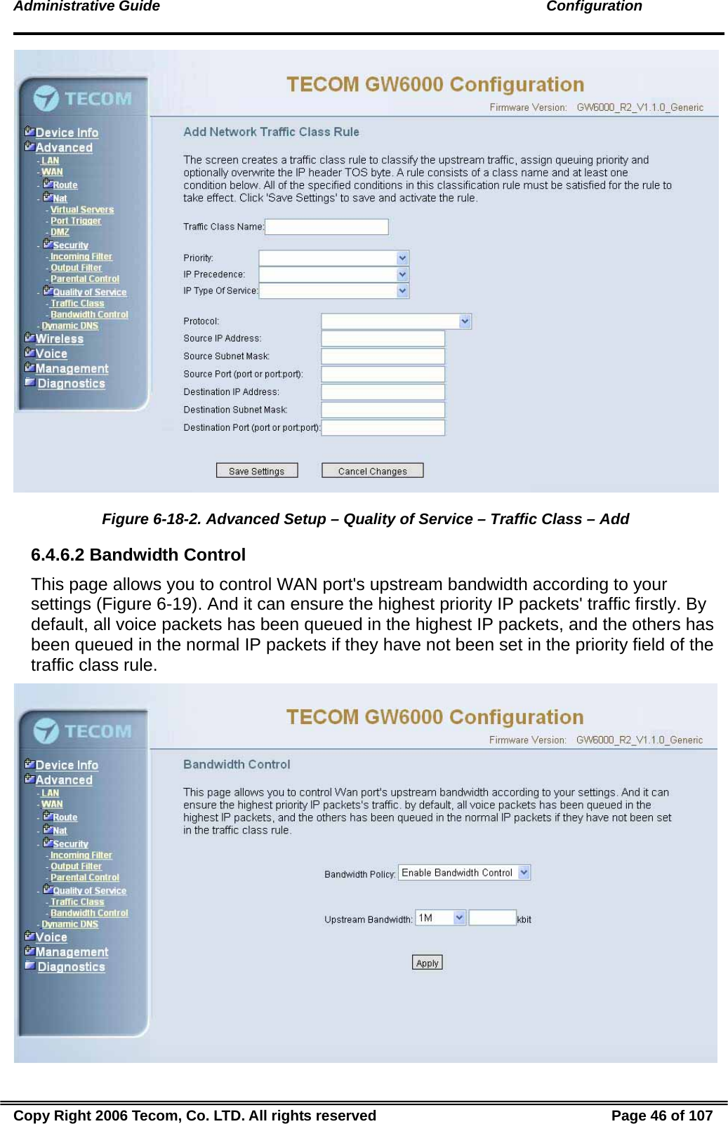 Administrative Guide                                                                                               Configuration   Figure 6-18-2. Advanced Setup – Quality of Service – Traffic Class – Add 6.4.6.2 Bandwidth Control This page allows you to control WAN port&apos;s upstream bandwidth according to your settings (Figure 6-19). And it can ensure the highest priority IP packets&apos; traffic firstly. By default, all voice packets has been queued in the highest IP packets, and the others has been queued in the normal IP packets if they have not been set in the priority field of the traffic class rule.  Copy Right 2006 Tecom, Co. LTD. All rights reserved  Page 46 of 107 