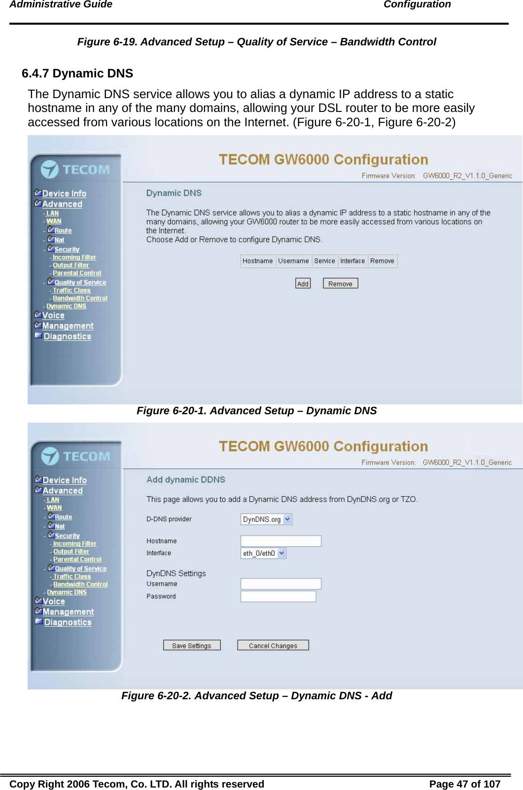 Administrative Guide                                                                                               Configuration Figure 6-19. Advanced Setup – Quality of Service – Bandwidth Control  6.4.7 Dynamic DNS The Dynamic DNS service allows you to alias a dynamic IP address to a static hostname in any of the many domains, allowing your DSL router to be more easily accessed from various locations on the Internet. (Figure 6-20-1, Figure 6-20-2)  Figure 6-20-1. Advanced Setup – Dynamic DNS  Figure 6-20-2. Advanced Setup – Dynamic DNS - Add Copy Right 2006 Tecom, Co. LTD. All rights reserved  Page 47 of 107 
