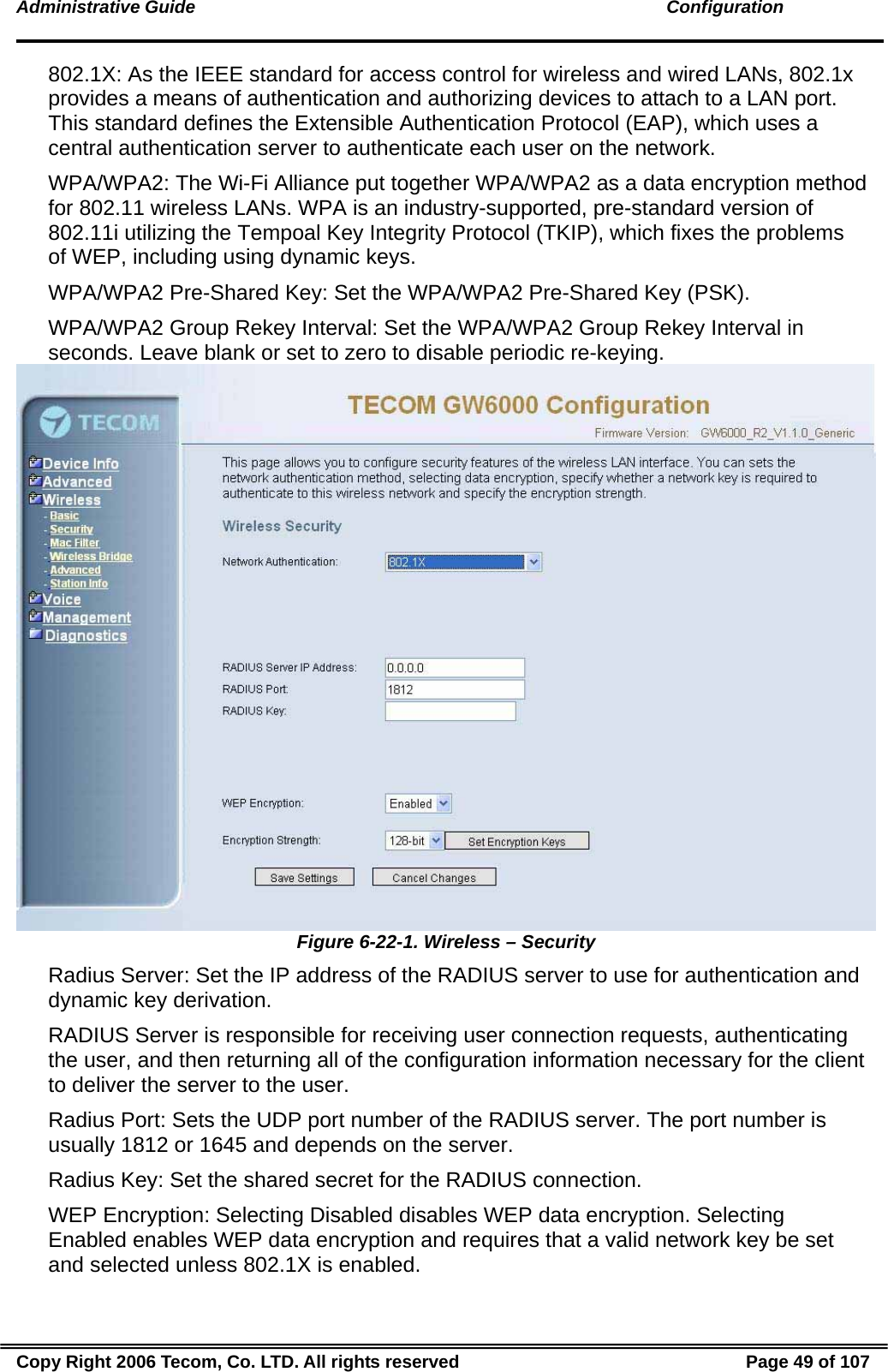Administrative Guide                                                                                               Configuration 802.1X: As the IEEE standard for access control for wireless and wired LANs, 802.1x provides a means of authentication and authorizing devices to attach to a LAN port. This standard defines the Extensible Authentication Protocol (EAP), which uses a central authentication server to authenticate each user on the network. WPA/WPA2: The Wi-Fi Alliance put together WPA/WPA2 as a data encryption method for 802.11 wireless LANs. WPA is an industry-supported, pre-standard version of 802.11i utilizing the Tempoal Key Integrity Protocol (TKIP), which fixes the problems of WEP, including using dynamic keys. WPA/WPA2 Pre-Shared Key: Set the WPA/WPA2 Pre-Shared Key (PSK). WPA/WPA2 Group Rekey Interval: Set the WPA/WPA2 Group Rekey Interval in seconds. Leave blank or set to zero to disable periodic re-keying.  Figure 6-22-1. Wireless – Security Radius Server: Set the IP address of the RADIUS server to use for authentication and dynamic key derivation. RADIUS Server is responsible for receiving user connection requests, authenticating the user, and then returning all of the configuration information necessary for the client to deliver the server to the user. Radius Port: Sets the UDP port number of the RADIUS server. The port number is usually 1812 or 1645 and depends on the server. Radius Key: Set the shared secret for the RADIUS connection. WEP Encryption: Selecting Disabled disables WEP data encryption. Selecting Enabled enables WEP data encryption and requires that a valid network key be set and selected unless 802.1X is enabled. Copy Right 2006 Tecom, Co. LTD. All rights reserved  Page 49 of 107 