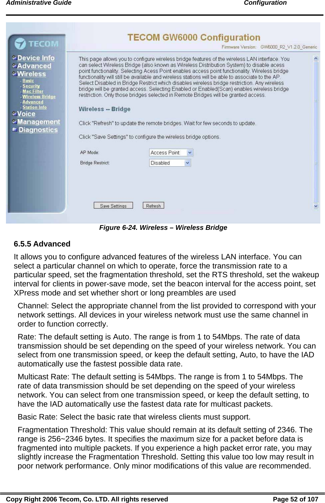 Administrative Guide                                                                                               Configuration  Figure 6-24. Wireless – Wireless Bridge 6.5.5 Advanced It allows you to configure advanced features of the wireless LAN interface. You can select a particular channel on which to operate, force the transmission rate to a particular speed, set the fragmentation threshold, set the RTS threshold, set the wakeup interval for clients in power-save mode, set the beacon interval for the access point, set XPress mode and set whether short or long preambles are used Channel: Select the appropriate channel from the list provided to correspond with your network settings. All devices in your wireless network must use the same channel in order to function correctly. Rate: The default setting is Auto. The range is from 1 to 54Mbps. The rate of data transmission should be set depending on the speed of your wireless network. You can select from one transmission speed, or keep the default setting, Auto, to have the IAD automatically use the fastest possible data rate. Multicast Rate: The default setting is 54Mbps. The range is from 1 to 54Mbps. The rate of data transmission should be set depending on the speed of your wireless network. You can select from one transmission speed, or keep the default setting, to have the IAD automatically use the fastest data rate for multicast packets. Basic Rate: Select the basic rate that wireless clients must support. Fragmentation Threshold: This value should remain at its default setting of 2346. The range is 256~2346 bytes. It specifies the maximum size for a packet before data is fragmented into multiple packets. If you experience a high packet error rate, you may slightly increase the Fragmentation Threshold. Setting this value too low may result in poor network performance. Only minor modifications of this value are recommended. Copy Right 2006 Tecom, Co. LTD. All rights reserved  Page 52 of 107 