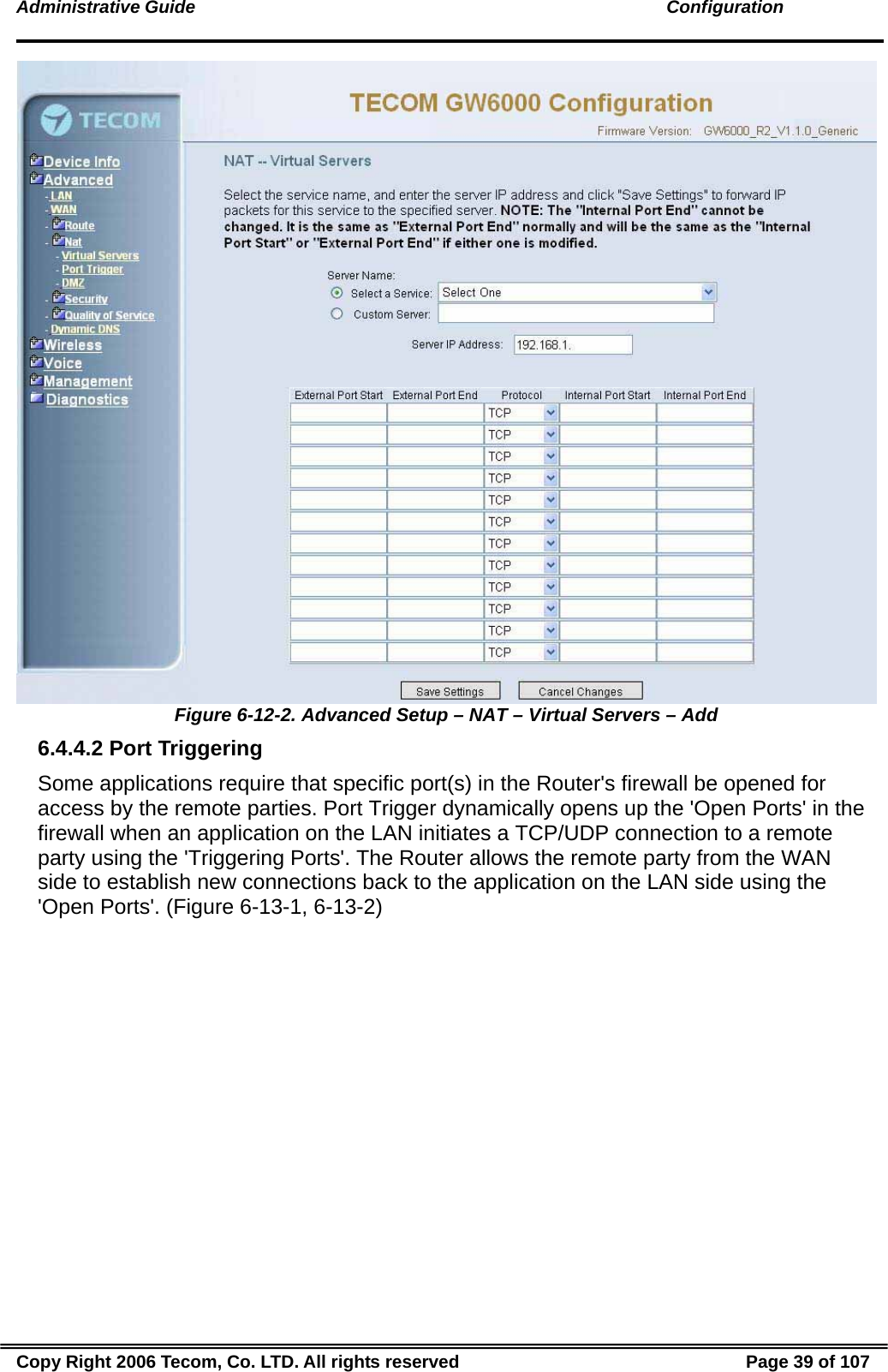 Administrative Guide                                                                                               Configuration  Figure 6-12-2. Advanced Setup – NAT – Virtual Servers – Add 6.4.4.2 Port Triggering Some applications require that specific port(s) in the Router&apos;s firewall be opened for access by the remote parties. Port Trigger dynamically opens up the &apos;Open Ports&apos; in the firewall when an application on the LAN initiates a TCP/UDP connection to a remote party using the &apos;Triggering Ports&apos;. The Router allows the remote party from the WAN side to establish new connections back to the application on the LAN side using the &apos;Open Ports&apos;. (Figure 6-13-1, 6-13-2) Copy Right 2006 Tecom, Co. LTD. All rights reserved  Page 39 of 107 