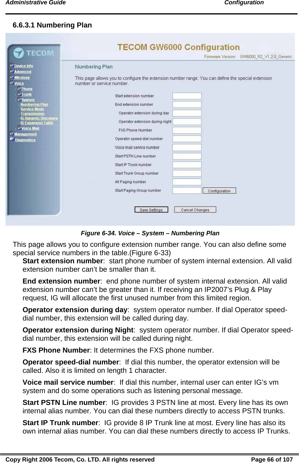 Administrative Guide                                                                                               Configuration 6.6.3.1 Numbering Plan  Figure 6-34. Voice – System – Numbering Plan This page allows you to configure extension number range. You can also define some special service numbers in the table.(Figure 6-33) Start extension number:  start phone number of system internal extension. All valid extension number can’t be smaller than it. End extension number:  end phone number of system internal extension. All valid extension number can’t be greater than it. If receiving an IP2007’s Plug &amp; Play request, IG will allocate the first unused number from this limited region.  Operator extension during day:  system operator number. If dial Operator speed-dial number, this extension will be called during day. Operator extension during Night:  system operator number. If dial Operator speed-dial number, this extension will be called during night. FXS Phone Number: It determines the FXS phone number. Operator speed-dial number:  If dial this number, the operator extension will be called. Also it is limited on length 1 character. Voice mail service number:  If dial this number, internal user can enter IG’s vm system and do some operations such as listening personal message. Start PSTN Line number:  IG provides 3 PSTN line at most. Every line has its own internal alias number. You can dial these numbers directly to access PSTN trunks. Start IP Trunk number:  IG provide 8 IP Trunk line at most. Every line has also its own internal alias number. You can dial these numbers directly to access IP Trunks. Copy Right 2006 Tecom, Co. LTD. All rights reserved  Page 66 of 107 
