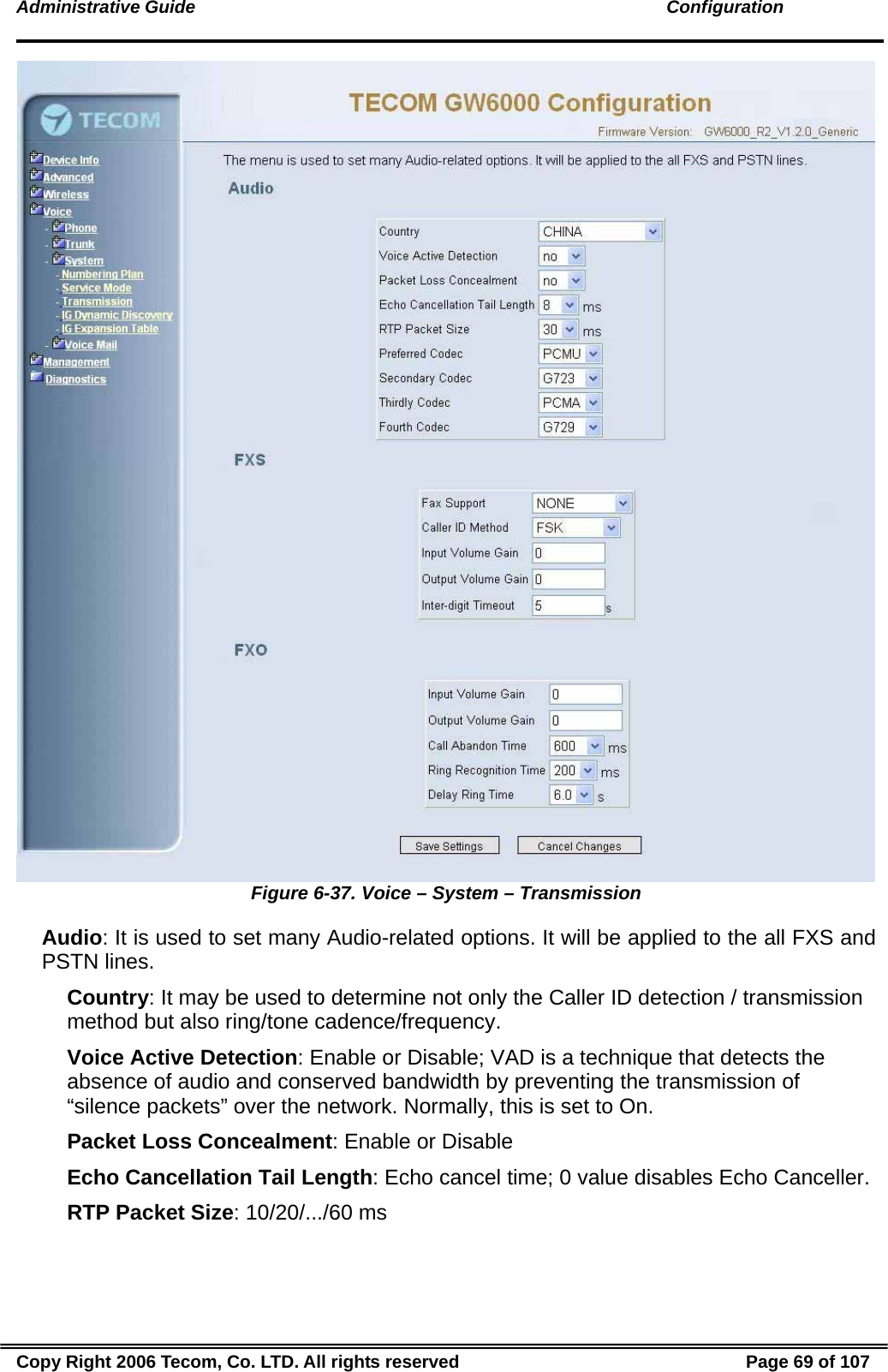 Administrative Guide                                                                                               Configuration  Figure 6-37. Voice – System – Transmission Audio: It is used to set many Audio-related options. It will be applied to the all FXS and PSTN lines. Country: It may be used to determine not only the Caller ID detection / transmission method but also ring/tone cadence/frequency. Voice Active Detection: Enable or Disable; VAD is a technique that detects the absence of audio and conserved bandwidth by preventing the transmission of “silence packets” over the network. Normally, this is set to On. Packet Loss Concealment: Enable or Disable Echo Cancellation Tail Length: Echo cancel time; 0 value disables Echo Canceller. RTP Packet Size: 10/20/.../60 ms Copy Right 2006 Tecom, Co. LTD. All rights reserved  Page 69 of 107 