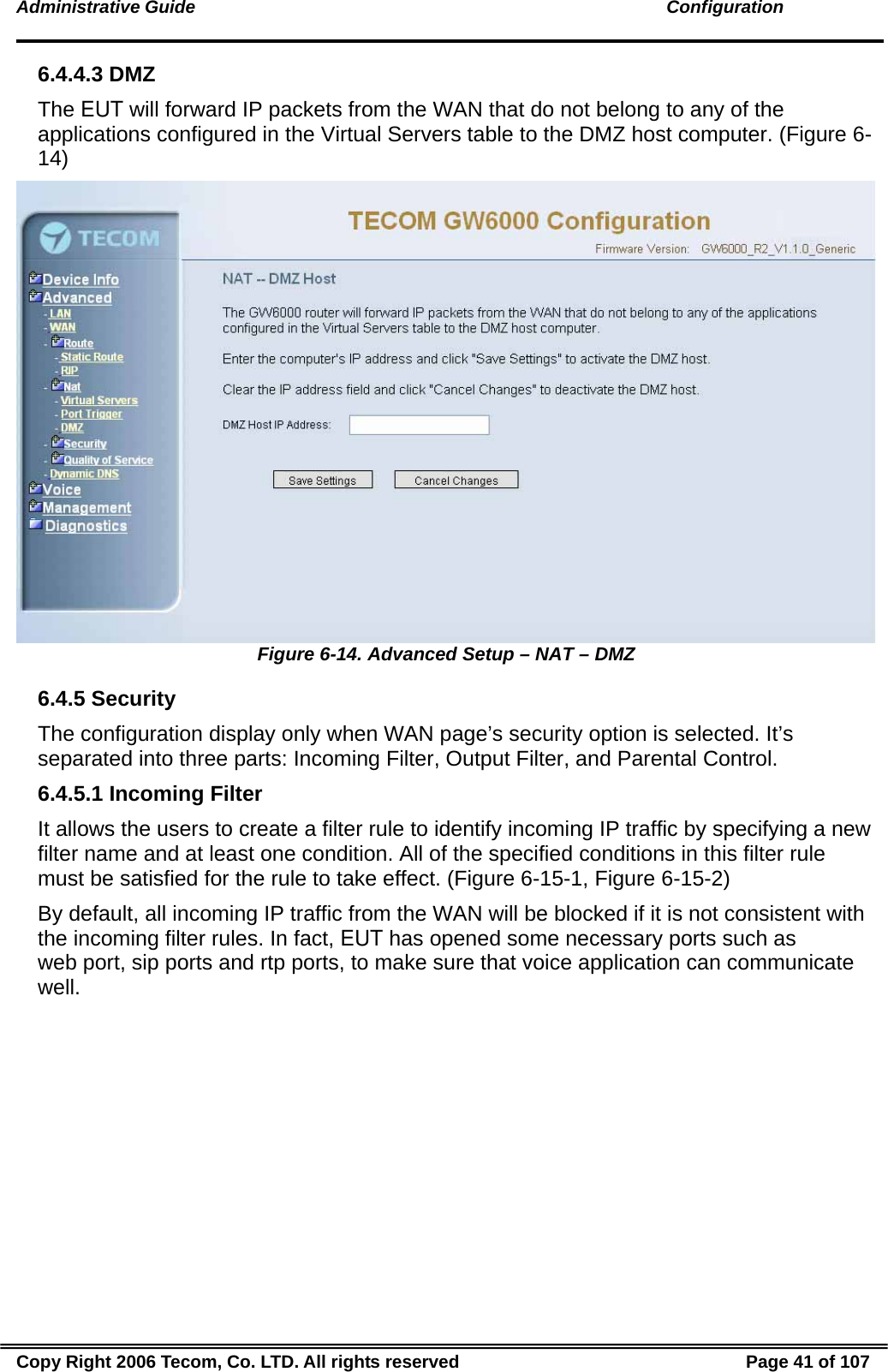 Administrative Guide                                                                                               Configuration 6.4.4.3 DMZ The EUT will forward IP packets from the WAN that do not belong to any of the applications configured in the Virtual Servers table to the DMZ host computer. (Figure 6-14)  Figure 6-14. Advanced Setup – NAT – DMZ 6.4.5 Security The configuration display only when WAN page’s security option is selected. It’s separated into three parts: Incoming Filter, Output Filter, and Parental Control. 6.4.5.1 Incoming Filter It allows the users to create a filter rule to identify incoming IP traffic by specifying a new filter name and at least one condition. All of the specified conditions in this filter rule must be satisfied for the rule to take effect. (Figure 6-15-1, Figure 6-15-2)   By default, all incoming IP traffic from the WAN will be blocked if it is not consistent with the incoming filter rules. In fact, EUT has opened some necessary ports such as web port, sip ports and rtp ports, to make sure that voice application can communicate well. Copy Right 2006 Tecom, Co. LTD. All rights reserved  Page 41 of 107 