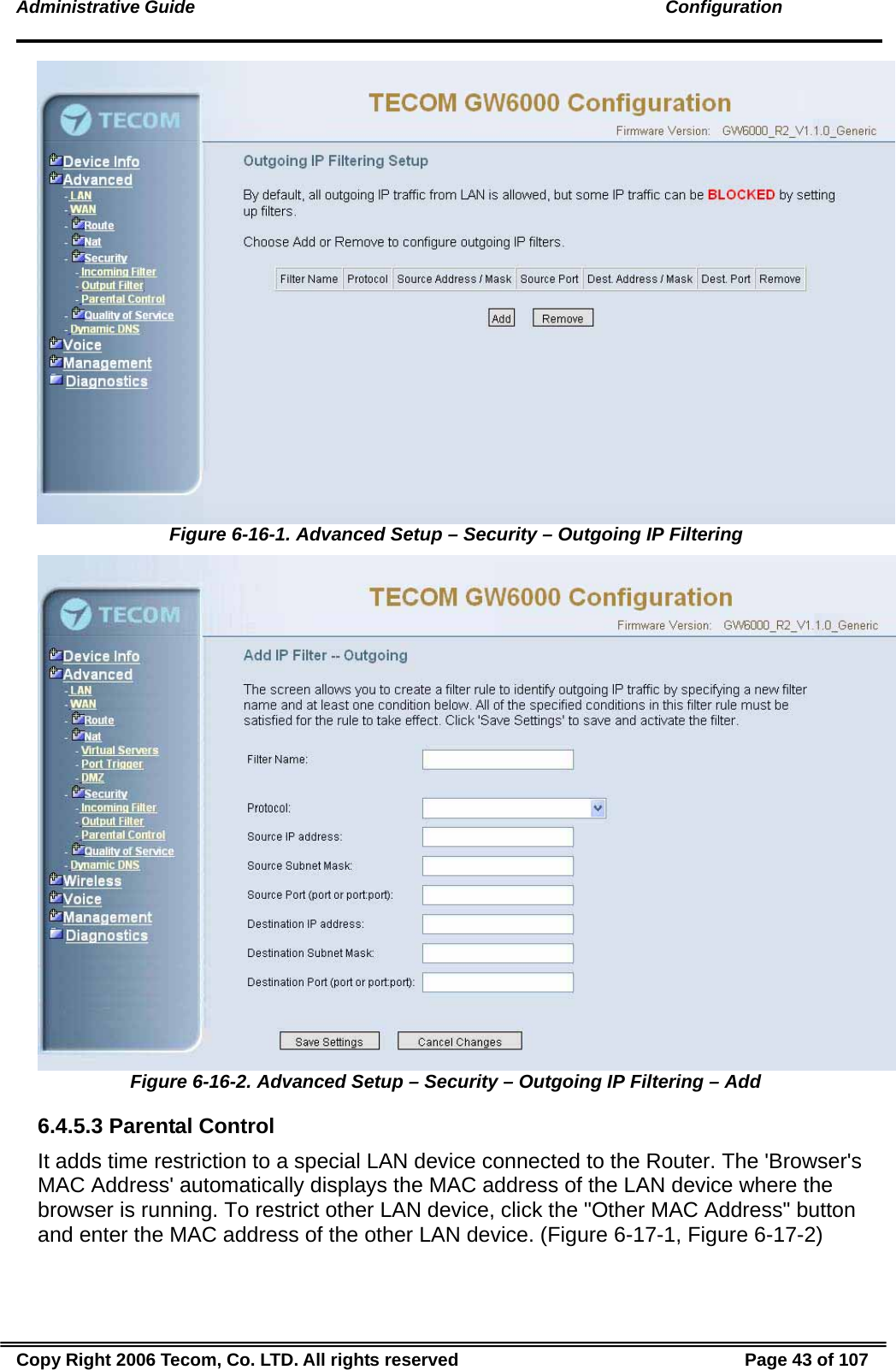 Administrative Guide                                                                                               Configuration  Figure 6-16-1. Advanced Setup – Security – Outgoing IP Filtering  Figure 6-16-2. Advanced Setup – Security – Outgoing IP Filtering – Add 6.4.5.3 Parental Control It adds time restriction to a special LAN device connected to the Router. The &apos;Browser&apos;s MAC Address&apos; automatically displays the MAC address of the LAN device where the browser is running. To restrict other LAN device, click the &quot;Other MAC Address&quot; button and enter the MAC address of the other LAN device. (Figure 6-17-1, Figure 6-17-2) Copy Right 2006 Tecom, Co. LTD. All rights reserved  Page 43 of 107 