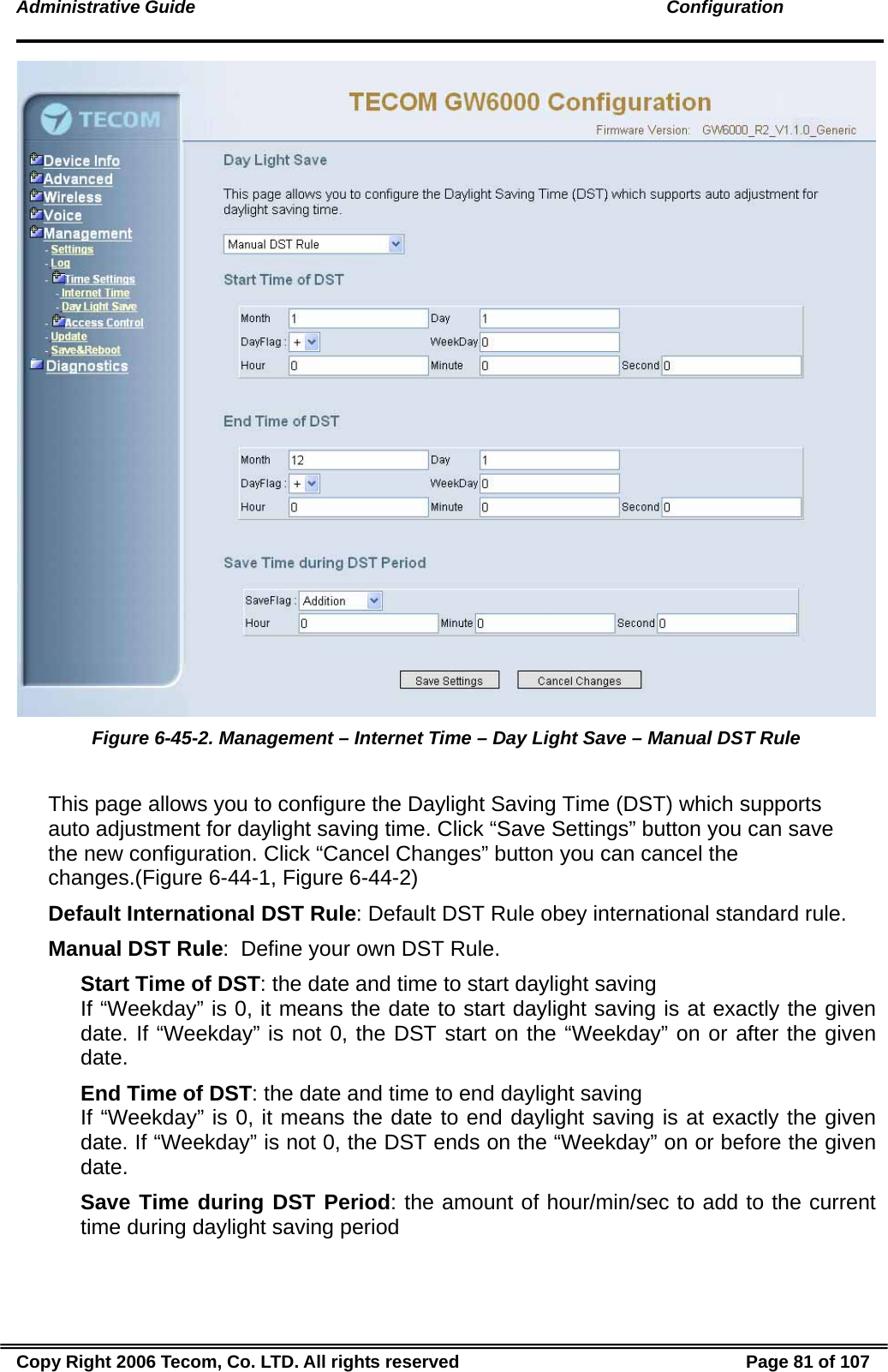 Administrative Guide                                                                                               Configuration  Figure 6-45-2. Management – Internet Time – Day Light Save – Manual DST Rule  This page allows you to configure the Daylight Saving Time (DST) which supports auto adjustment for daylight saving time. Click “Save Settings” button you can save the new configuration. Click “Cancel Changes” button you can cancel the changes.(Figure 6-44-1, Figure 6-44-2) Default International DST Rule: Default DST Rule obey international standard rule. Manual DST Rule:  Define your own DST Rule. Start Time of DST: the date and time to start daylight saving If “Weekday” is 0, it means the date to start daylight saving is at exactly the given date. If “Weekday” is not 0, the DST start on the “Weekday” on or after the given date. End Time of DST: the date and time to end daylight saving If “Weekday” is 0, it means the date to end daylight saving is at exactly the given date. If “Weekday” is not 0, the DST ends on the “Weekday” on or before the given date. Save Time during DST Period: the amount of hour/min/sec to add to the current time during daylight saving period Copy Right 2006 Tecom, Co. LTD. All rights reserved  Page 81 of 107 