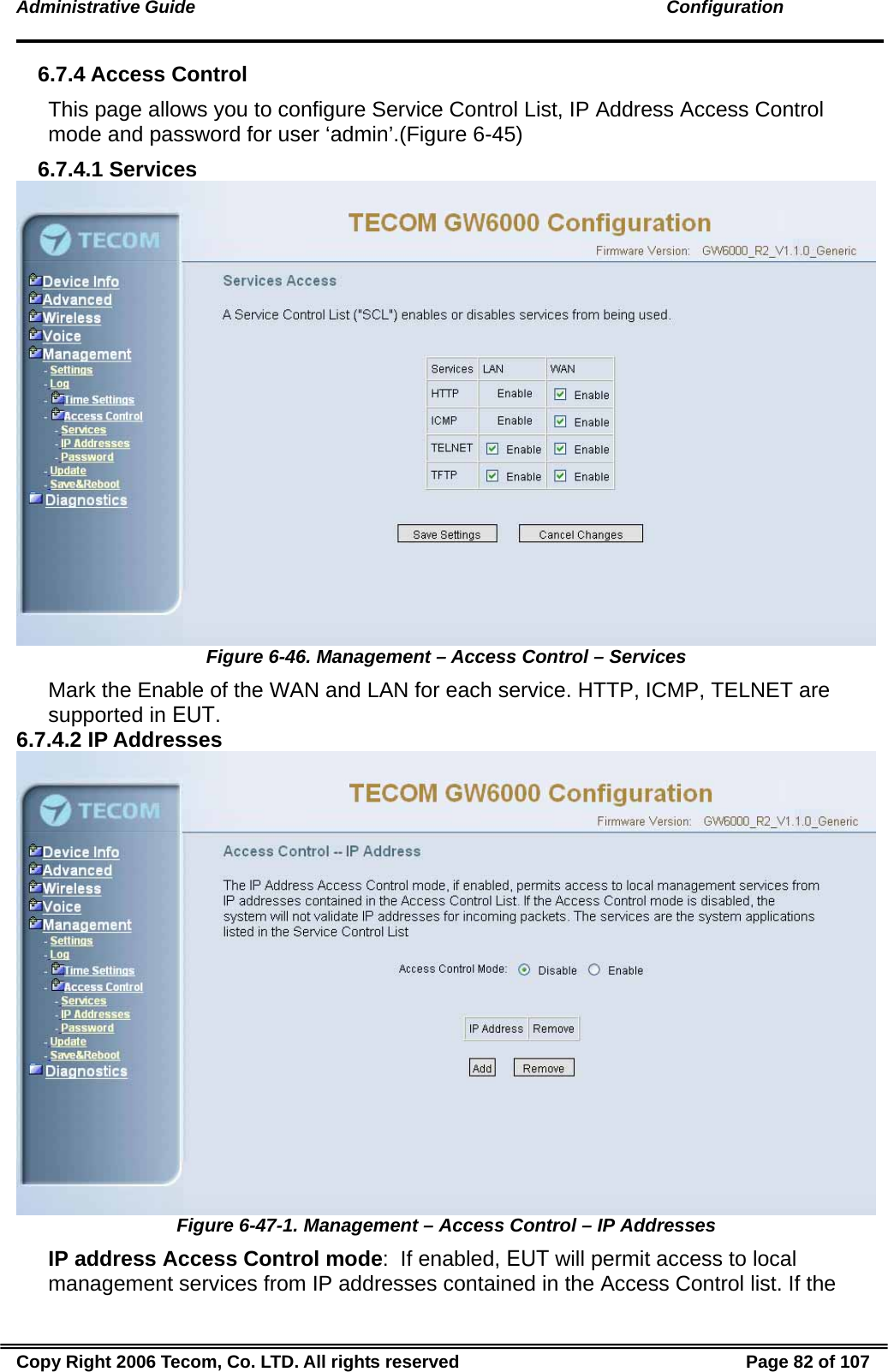 Administrative Guide                                                                                               Configuration 6.7.4 Access Control This page allows you to configure Service Control List, IP Address Access Control mode and password for user ‘admin’.(Figure 6-45) 6.7.4.1 Services  Figure 6-46. Management – Access Control – Services Mark the Enable of the WAN and LAN for each service. HTTP, ICMP, TELNET are supported in EUT. 6.7.4.2 IP Addresses  Figure 6-47-1. Management – Access Control – IP Addresses IP address Access Control mode:  If enabled, EUT will permit access to local management services from IP addresses contained in the Access Control list. If the Copy Right 2006 Tecom, Co. LTD. All rights reserved  Page 82 of 107 
