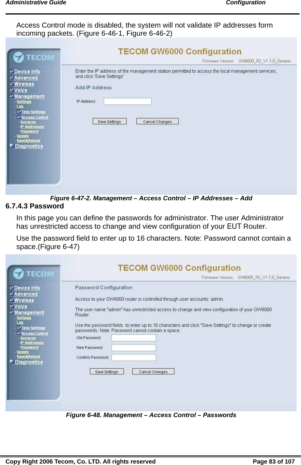 Administrative Guide                                                                                               Configuration Access Control mode is disabled, the system will not validate IP addresses form incoming packets. (Figure 6-46-1, Figure 6-46-2)  Figure 6-47-2. Management – Access Control – IP Addresses – Add 6.7.4.3 Password In this page you can define the passwords for administrator. The user Administrator has unrestricted access to change and view configuration of your EUT Router. Use the password field to enter up to 16 characters. Note: Password cannot contain a space.(Figure 6-47)  Figure 6-48. Management – Access Control – Passwords Copy Right 2006 Tecom, Co. LTD. All rights reserved  Page 83 of 107 