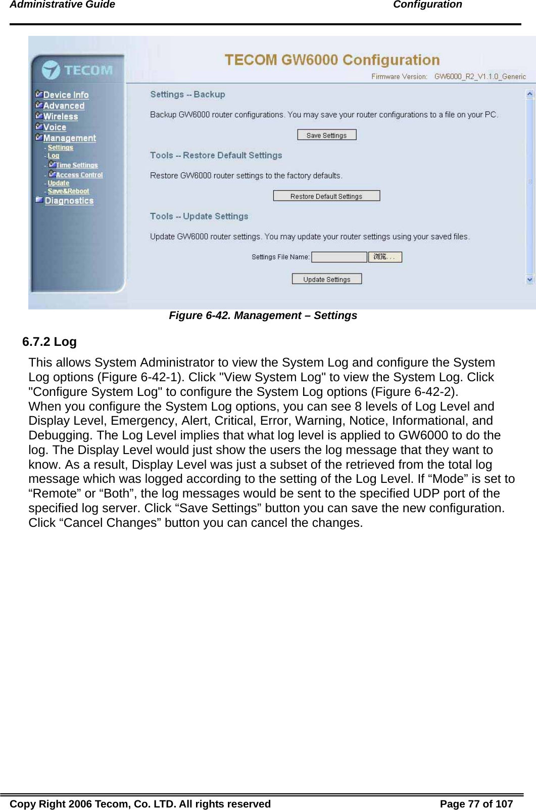 Administrative Guide                                                                                               Configuration  Figure 6-42. Management – Settings 6.7.2 Log This allows System Administrator to view the System Log and configure the System Log options (Figure 6-42-1). Click &quot;View System Log&quot; to view the System Log. Click &quot;Configure System Log&quot; to configure the System Log options (Figure 6-42-2).   When you configure the System Log options, you can see 8 levels of Log Level and Display Level, Emergency, Alert, Critical, Error, Warning, Notice, Informational, and Debugging. The Log Level implies that what log level is applied to GW6000 to do the log. The Display Level would just show the users the log message that they want to know. As a result, Display Level was just a subset of the retrieved from the total log message which was logged according to the setting of the Log Level. If “Mode” is set to “Remote” or “Both”, the log messages would be sent to the specified UDP port of the specified log server. Click “Save Settings” button you can save the new configuration. Click “Cancel Changes” button you can cancel the changes.  Copy Right 2006 Tecom, Co. LTD. All rights reserved  Page 77 of 107 