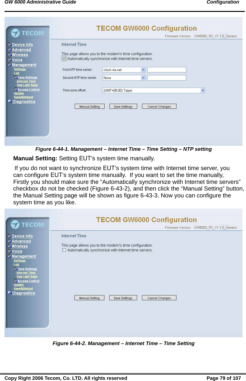 GW 6000 Administrative Guide                                                                                               Configuration  Figure 6-44-1. Management – Internet Time – Time Setting – NTP setting  Manual Setting: Setting EUT’s system time manually.  If you do not want to synchronize EUT’s system time with Internet time server, you can configure EUT’s system time manually.  If you want to set the time manually, Firstly you should make sure the “Automatically synchronize with Internet time servers” checkbox do not be checked (Figure 6-43-2), and then click the “Manual Setting” button, the Manual Setting page will be shown as figure 6-43-3. Now you can configure the system time as you like.   Figure 6-44-2. Management – Internet Time – Time Setting Copy Right 2006 Tecom, Co. LTD. All rights reserved  Page 79 of 107 
