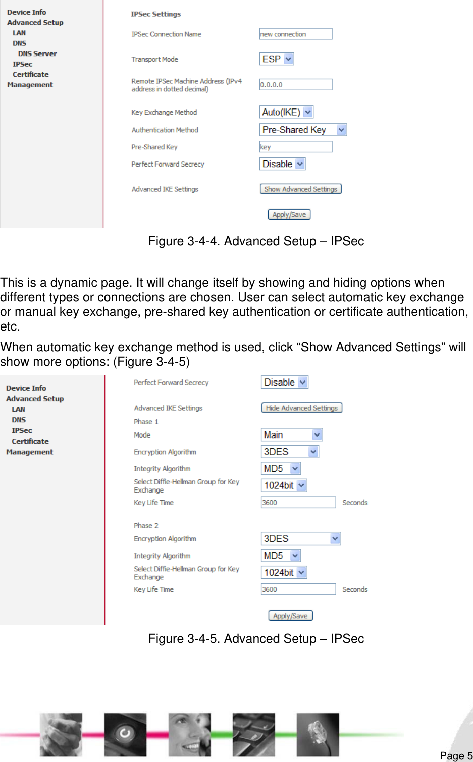                                                                                                                                                                                                        Figure 3-4-4. Advanced Setup – IPSec  This is a dynamic page. It will change itself by showing and hiding options when different types or connections are chosen. User can select automatic key exchange or manual key exchange, pre-shared key authentication or certificate authentication, etc. When automatic key exchange method is used, click “Show Advanced Settings” will show more options: (Figure 3-4-5)  Figure 3-4-5. Advanced Setup – IPSec    Page 5 
