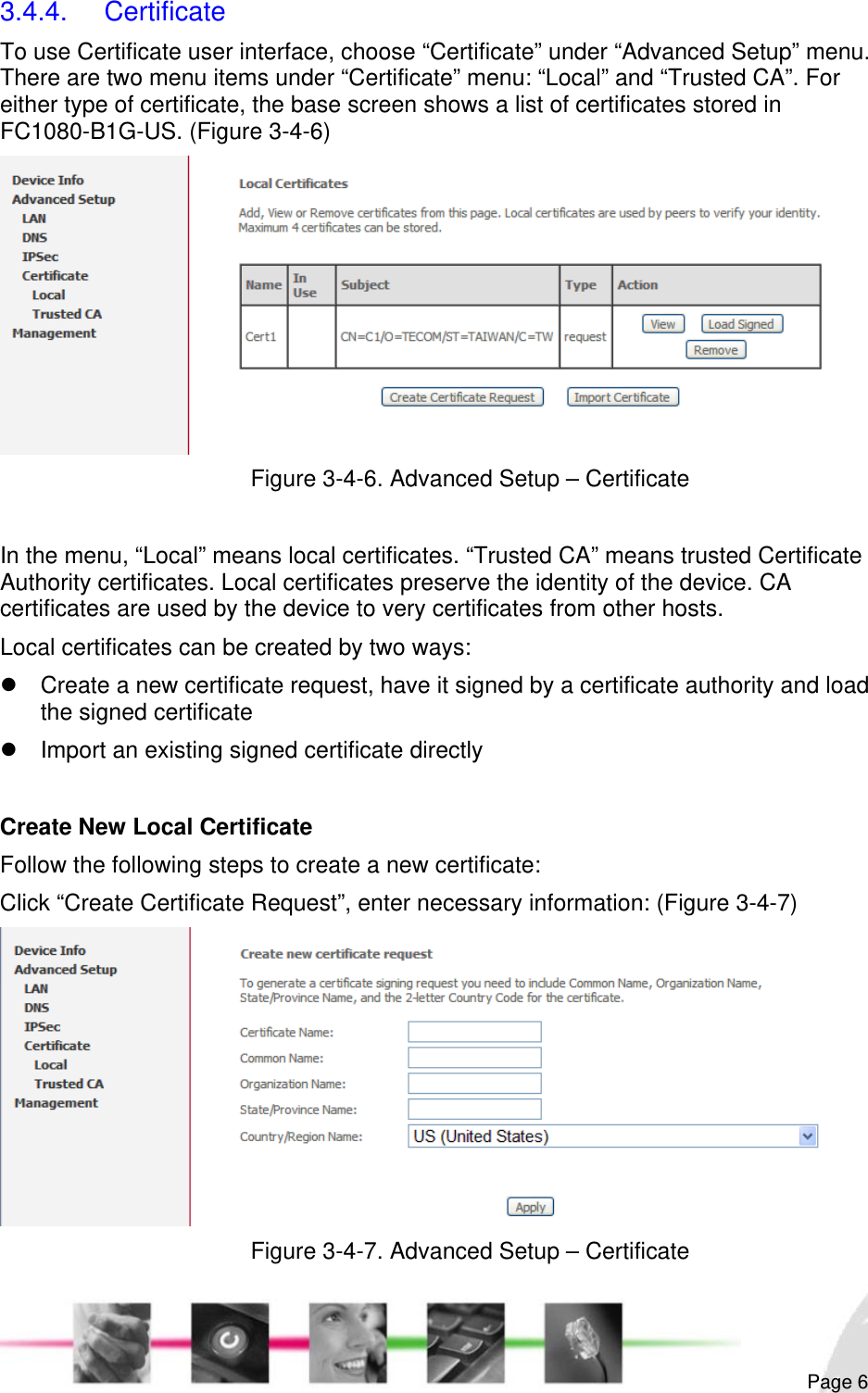                                                                                                                                                                                                       3.4.4. Certificate To use Certificate user interface, choose “Certificate” under “Advanced Setup” menu. There are two menu items under “Certificate” menu: “Local” and “Trusted CA”. For either type of certificate, the base screen shows a list of certificates stored in FC1080-B1G-US. (Figure 3-4-6)  Figure 3-4-6. Advanced Setup – Certificate  In the menu, “Local” means local certificates. “Trusted CA” means trusted Certificate Authority certificates. Local certificates preserve the identity of the device. CA certificates are used by the device to very certificates from other hosts. Local certificates can be created by two ways: z  Create a new certificate request, have it signed by a certificate authority and load the signed certificate z  Import an existing signed certificate directly  Create New Local Certificate  Follow the following steps to create a new certificate: Click “Create Certificate Request”, enter necessary information: (Figure 3-4-7)  Figure 3-4-7. Advanced Setup – Certificate  Page 6 