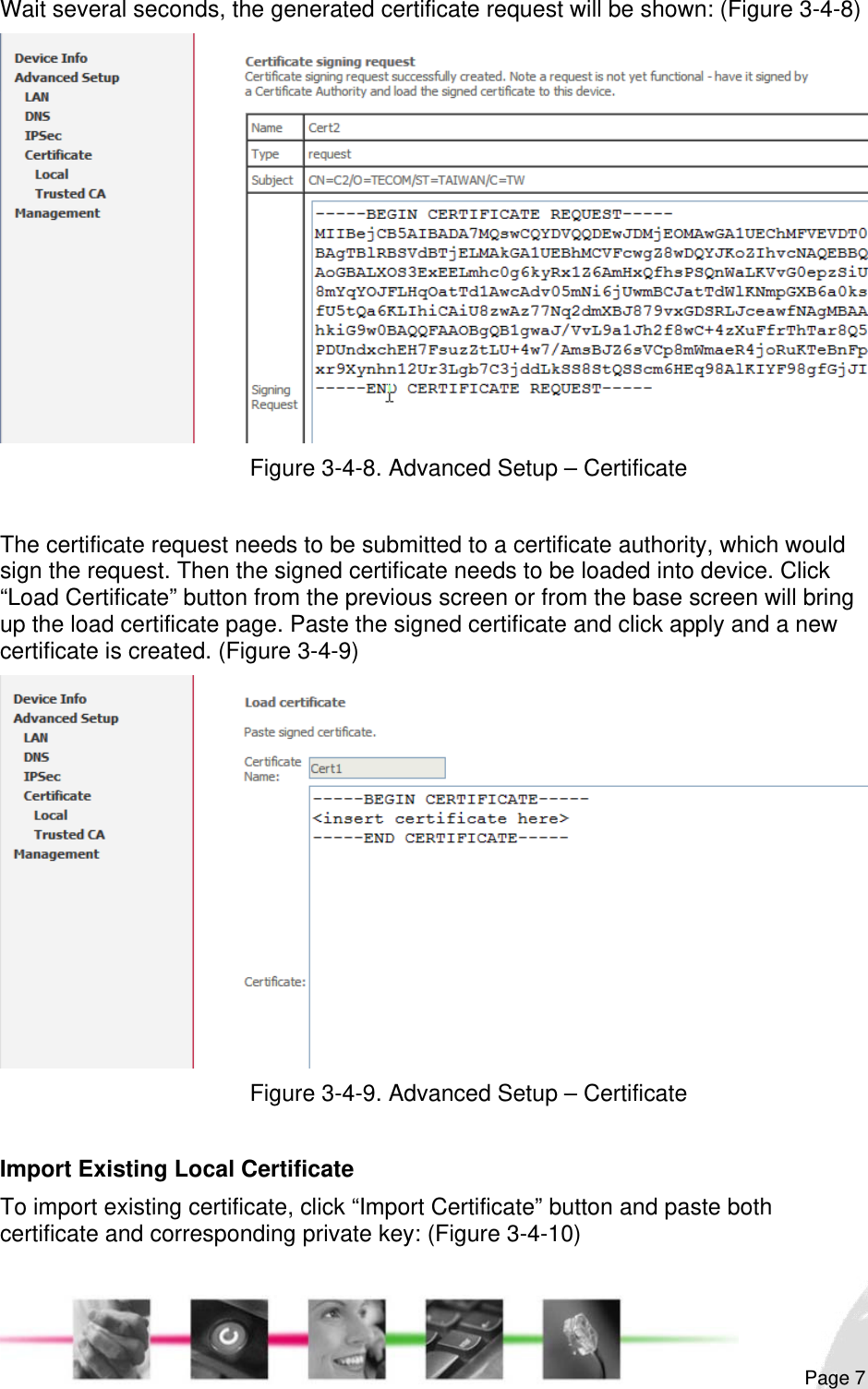                                                                                                                                                                                                       Wait several seconds, the generated certificate request will be shown: (Figure 3-4-8)  Figure 3-4-8. Advanced Setup – Certificate  The certificate request needs to be submitted to a certificate authority, which would sign the request. Then the signed certificate needs to be loaded into device. Click “Load Certificate” button from the previous screen or from the base screen will bring up the load certificate page. Paste the signed certificate and click apply and a new certificate is created. (Figure 3-4-9)  Figure 3-4-9. Advanced Setup – Certificate  Import Existing Local Certificate To import existing certificate, click “Import Certificate” button and paste both certificate and corresponding private key: (Figure 3-4-10)  Page 7 
