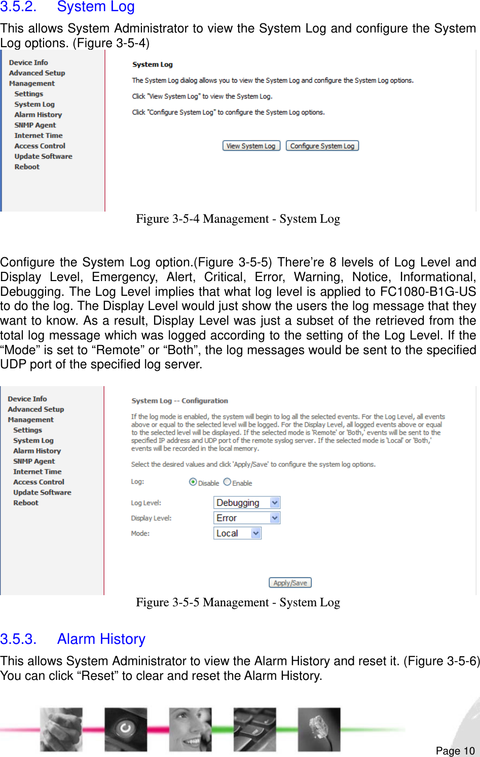                                                                                                                                                                                                       3.5.2. System Log This allows System Administrator to view the System Log and configure the System Log options. (Figure 3-5-4)  Figure 3-5-4 Management - System Log   Configure the System Log option.(Figure 3-5-5) There’re 8 levels of Log Level and Display Level, Emergency, Alert, Critical, Error, Warning, Notice, Informational, Debugging. The Log Level implies that what log level is applied to FC1080-B1G-US to do the log. The Display Level would just show the users the log message that they want to know. As a result, Display Level was just a subset of the retrieved from the total log message which was logged according to the setting of the Log Level. If the “Mode” is set to “Remote” or “Both”, the log messages would be sent to the specified UDP port of the specified log server.   Figure 3-5-5 Management - System Log  3.5.3. Alarm History This allows System Administrator to view the Alarm History and reset it. (Figure 3-5-6) You can click “Reset” to clear and reset the Alarm History.  Page 10 