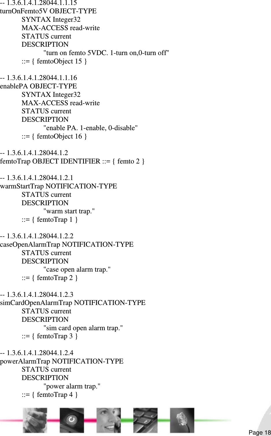                                                                                                                                                                                                        Page 18 -- 1.3.6.1.4.1.28044.1.1.15 turnOnFemto5V OBJECT-TYPE  SYNTAX Integer32  MAX-ACCESS read-write  STATUS current  DESCRIPTION     &quot;turn on femto 5VDC. 1-turn on,0-turn off&quot;   ::= { femtoObject 15 }  -- 1.3.6.1.4.1.28044.1.1.16 enablePA OBJECT-TYPE  SYNTAX Integer32  MAX-ACCESS read-write  STATUS current  DESCRIPTION     &quot;enable PA. 1-enable, 0-disable&quot;   ::= { femtoObject 16 }  -- 1.3.6.1.4.1.28044.1.2 femtoTrap OBJECT IDENTIFIER ::= { femto 2 }  -- 1.3.6.1.4.1.28044.1.2.1 warmStartTrap NOTIFICATION-TYPE  STATUS current  DESCRIPTION    &quot;warm start trap.&quot;   ::= { femtoTrap 1 }  -- 1.3.6.1.4.1.28044.1.2.2 caseOpenAlarmTrap NOTIFICATION-TYPE  STATUS current  DESCRIPTION    &quot;case open alarm trap.&quot;   ::= { femtoTrap 2 }  -- 1.3.6.1.4.1.28044.1.2.3 simCardOpenAlarmTrap NOTIFICATION-TYPE  STATUS current  DESCRIPTION      &quot;sim card open alarm trap.&quot;   ::= { femtoTrap 3 }  -- 1.3.6.1.4.1.28044.1.2.4 powerAlarmTrap NOTIFICATION-TYPE  STATUS current  DESCRIPTION    &quot;power alarm trap.&quot;   ::= { femtoTrap 4 } 