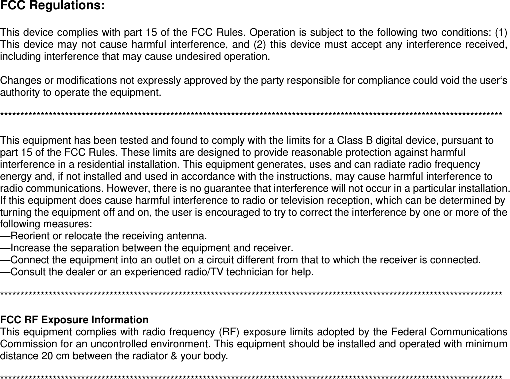 FCC Regulations:  This device complies with part 15 of the FCC Rules. Operation is subject to the following two conditions: (1) This device may not cause harmful interference, and (2) this device must accept any interference received, including interference that may cause undesired operation.  Changes or modifications not expressly approved by the party responsible for compliance could void the user‘s authority to operate the equipment.  ****************************************************************************************************************************  This equipment has been tested and found to comply with the limits for a Class B digital device, pursuant to part 15 of the FCC Rules. These limits are designed to provide reasonable protection against harmful interference in a residential installation. This equipment generates, uses and can radiate radio frequency energy and, if not installed and used in accordance with the instructions, may cause harmful interference to radio communications. However, there is no guarantee that interference will not occur in a particular installation. If this equipment does cause harmful interference to radio or television reception, which can be determined by turning the equipment off and on, the user is encouraged to try to correct the interference by one or more of the following measures: —Reorient or relocate the receiving antenna. —Increase the separation between the equipment and receiver. —Connect the equipment into an outlet on a circuit different from that to which the receiver is connected. —Consult the dealer or an experienced radio/TV technician for help.  ****************************************************************************************************************************  FCC RF Exposure Information This equipment complies with radio frequency (RF) exposure limits adopted by the Federal Communications Commission for an uncontrolled environment. This equipment should be installed and operated with minimum distance 20 cm between the radiator &amp; your body.  ****************************************************************************************************************************  