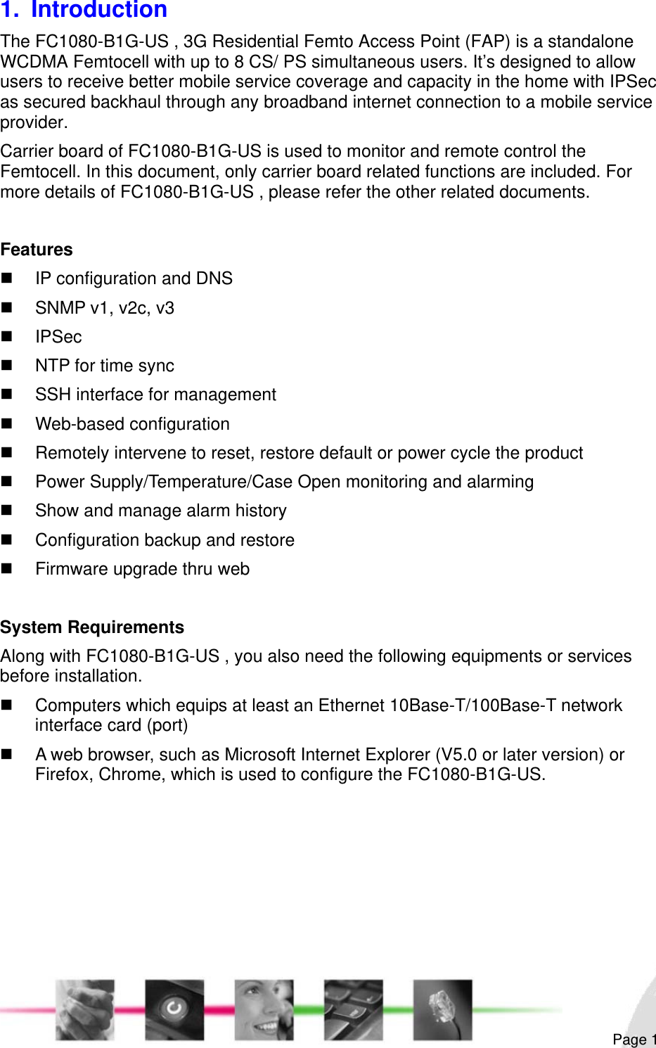                                                                                                                                                                                                        Page 1 1. Introduction The FC1080-B1G-US , 3G Residential Femto Access Point (FAP) is a standalone WCDMA Femtocell with up to 8 CS/ PS simultaneous users. It’s designed to allow users to receive better mobile service coverage and capacity in the home with IPSec as secured backhaul through any broadband internet connection to a mobile service provider. Carrier board of FC1080-B1G-US is used to monitor and remote control the Femtocell. In this document, only carrier board related functions are included. For more details of FC1080-B1G-US , please refer the other related documents.  Features   IP configuration and DNS   SNMP v1, v2c, v3  IPSec   NTP for time sync   SSH interface for management   Web-based configuration    Remotely intervene to reset, restore default or power cycle the product   Power Supply/Temperature/Case Open monitoring and alarming   Show and manage alarm history   Configuration backup and restore   Firmware upgrade thru web  System Requirements Along with FC1080-B1G-US , you also need the following equipments or services before installation.   Computers which equips at least an Ethernet 10Base-T/100Base-T network interface card (port)   A web browser, such as Microsoft Internet Explorer (V5.0 or later version) or Firefox, Chrome, which is used to configure the FC1080-B1G-US.  