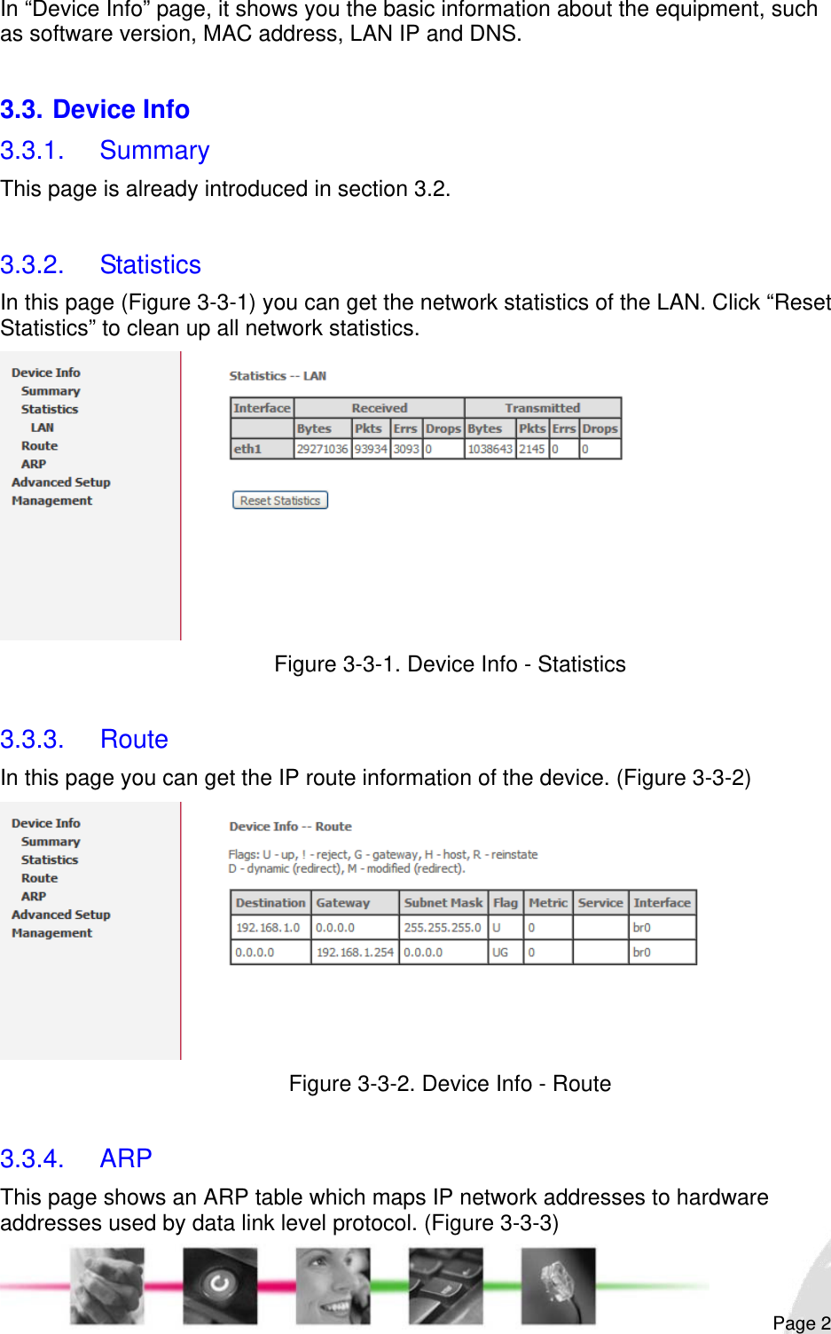                                                                                                                                                                                                       In “Device Info” page, it shows you the basic information about the equipment, such as software version, MAC address, LAN IP and DNS.  3.3. Device Info 3.3.1. Summary This page is already introduced in section 3.2.  3.3.2. Statistics In this page (Figure 3-3-1) you can get the network statistics of the LAN. Click “Reset Statistics” to clean up all network statistics.  Figure 3-3-1. Device Info - Statistics  3.3.3. Route In this page you can get the IP route information of the device. (Figure 3-3-2)  Figure 3-3-2. Device Info - Route  3.3.4. ARP This page shows an ARP table which maps IP network addresses to hardware addresses used by data link level protocol. (Figure 3-3-3)  Page 2 