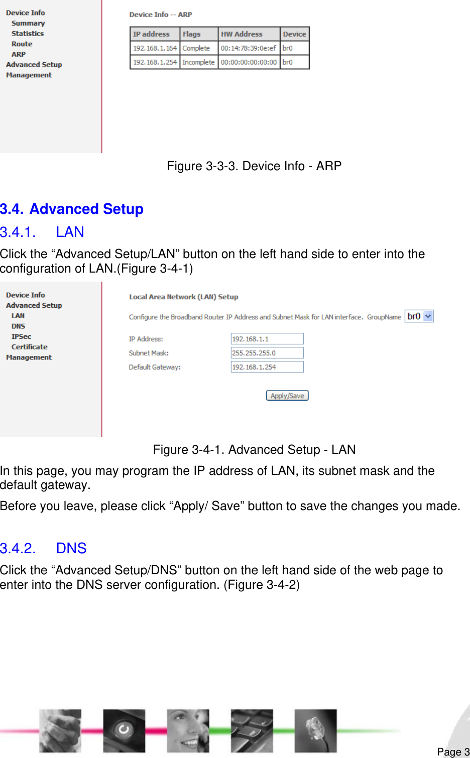                                                                                                                                                                                                        Figure 3-3-3. Device Info - ARP  3.4. Advanced Setup 3.4.1. LAN Click the “Advanced Setup/LAN” button on the left hand side to enter into the configuration of LAN.(Figure 3-4-1)  Figure 3-4-1. Advanced Setup - LAN In this page, you may program the IP address of LAN, its subnet mask and the default gateway.  Before you leave, please click “Apply/ Save” button to save the changes you made.  3.4.2. DNS Click the “Advanced Setup/DNS” button on the left hand side of the web page to enter into the DNS server configuration. (Figure 3-4-2)  Page 3 