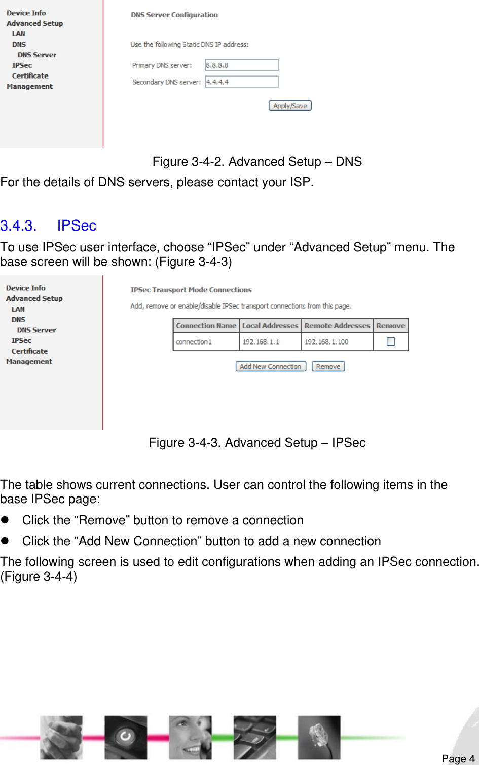                                                                                                                                                                                                        Figure 3-4-2. Advanced Setup – DNS For the details of DNS servers, please contact your ISP.  3.4.3. IPSec To use IPSec user interface, choose “IPSec” under “Advanced Setup” menu. The base screen will be shown: (Figure 3-4-3)  Figure 3-4-3. Advanced Setup – IPSec  The table shows current connections. User can control the following items in the base IPSec page: z  Click the “Remove” button to remove a connection z  Click the “Add New Connection” button to add a new connection The following screen is used to edit configurations when adding an IPSec connection. (Figure 3-4-4)  Page 4 