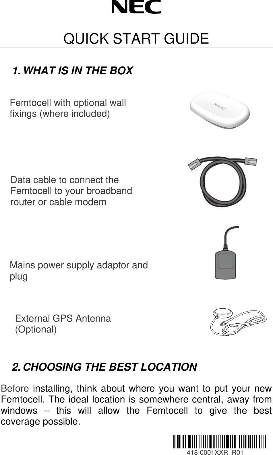  QUICK START GUIDE  1. WHAT IS IN THE BOX          2. CHOOSING THE BEST LOCATION                Femtocell with optional wall fixings (where included) Data cable to connect the Femtocell to your broadband router or cable modem Mains power supply adaptor and plug External GPS Antenna (Optional)  Before installing, think about where you want to put your new Femtocell. The ideal location is somewhere central, away from windows – this will allow the Femtocell to give the best coverage possible.                                                                         418-0001XXR  R01 