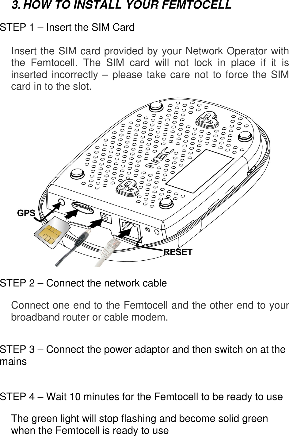 3. HOW TO INSTALL YOUR FEMTOCELL  STEP 1 – Insert the SIM Card  Insert the SIM card provided by your Network Operator with the Femtocell. The SIM card will not lock in place if it is inserted incorrectly – please take care not to force the SIM card in to the slot.   STEP 2 – Connect the network cable  Connect one end to the Femtocell and the other end to your broadband router or cable modem.   STEP 3 – Connect the power adaptor and then switch on at the mains   STEP 4 – Wait 10 minutes for the Femtocell to be ready to use  The green light will stop flashing and become solid green when the Femtocell is ready to use    