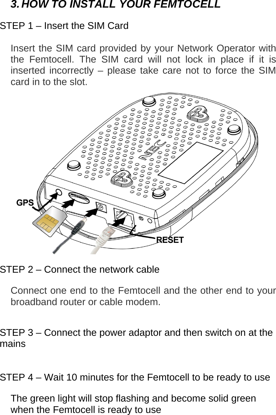   3. HOW TO INSTALL YOUR FEMTOCELL  STEP 1 – Insert the SIM Card  Insert the SIM card provided by your Network Operator with the Femtocell. The SIM card will not lock in place if it is inserted incorrectly – please take care not to force the SIM card in to the slot.   STEP 2 – Connect the network cable  Connect one end to the Femtocell and the other end to your broadband router or cable modem.   STEP 3 – Connect the power adaptor and then switch on at the mains   STEP 4 – Wait 10 minutes for the Femtocell to be ready to use  The green light will stop flashing and become solid green when the Femtocell is ready to use   