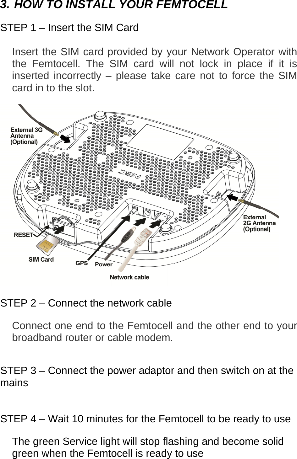  3. HOW TO INSTALL YOUR FEMTOCELL  STEP 1 – Insert the SIM Card  Insert the SIM card provided by your Network Operator with the Femtocell. The SIM card will not lock in place if it is inserted incorrectly – please take care not to force the SIM card in to the slot.                 STEP 2 – Connect the network cable  Connect one end to the Femtocell and the other end to your broadband router or cable modem.   STEP 3 – Connect the power adaptor and then switch on at the mains   STEP 4 – Wait 10 minutes for the Femtocell to be ready to use  The green Service light will stop flashing and become solid green when the Femtocell is ready to use    
