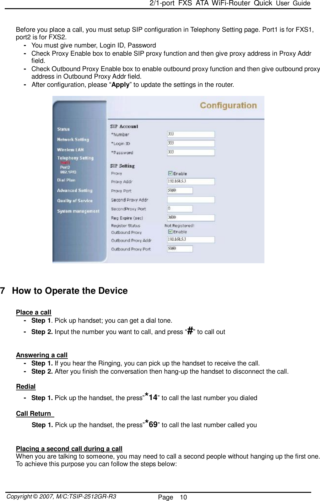  2/1-port FXS ATA WiFi-Router Quick User Guide  Copyright © 2007, M/C:TSIP-2512GR-R3  Page  10      Before you place a call, you must setup SIP configuration in Telephony Setting page. Port1 is for FXS1, port2 is for FXS2.  -  You must give number, Login ID, Password -  Check Proxy Enable box to enable SIP proxy function and then give proxy address in Proxy Addr field.  -  Check Outbound Proxy Enable box to enable outbound proxy function and then give outbound proxy address in Outbound Proxy Addr field.  -  After configuration, please “Apply” to update the settings in the router.      7 How to Operate the Device  Place a call -  Step 1. Pick up handset; you can get a dial tone.       -  Step 2. Input the number you want to call, and press “#” to call out   Answering a call -  Step 1. If you hear the Ringing, you can pick up the handset to receive the call. -  Step 2. After you finish the conversation then hang-up the handset to disconnect the call.              Redial -  Step 1. Pick up the handset, the press”*14” to call the last number you dialed        Call Return          Step 1. Pick up the handset, the press”*69” to call the last number called you   Placing a second call during a call When you are talking to someone, you may need to call a second people without hanging up the first one. To achieve this purpose you can follow the steps below: 