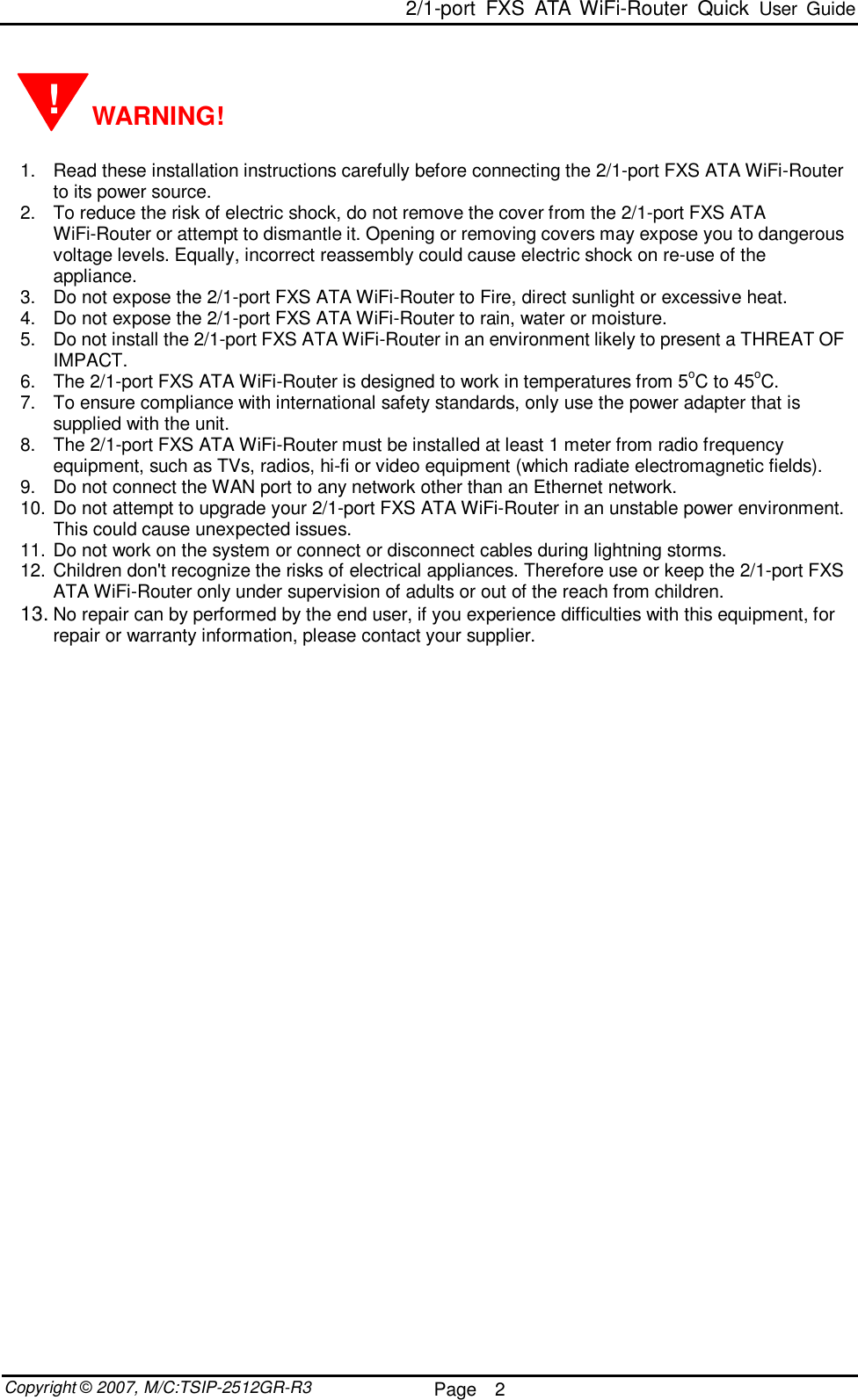  2/1-port FXS ATA WiFi-Router Quick User Guide  Copyright © 2007, M/C:TSIP-2512GR-R3  Page  2       WARNING!  1. Read these installation instructions carefully before connecting the 2/1-port FXS ATA WiFi-Router to its power source. 2. To reduce the risk of electric shock, do not remove the cover from the 2/1-port FXS ATA WiFi-Router or attempt to dismantle it. Opening or removing covers may expose you to dangerous voltage levels. Equally, incorrect reassembly could cause electric shock on re-use of the appliance. 3. Do not expose the 2/1-port FXS ATA WiFi-Router to Fire, direct sunlight or excessive heat. 4. Do not expose the 2/1-port FXS ATA WiFi-Router to rain, water or moisture. 5. Do not install the 2/1-port FXS ATA WiFi-Router in an environment likely to present a THREAT OF IMPACT. 6. The 2/1-port FXS ATA WiFi-Router is designed to work in temperatures from 5oC to 45oC. 7. To ensure compliance with international safety standards, only use the power adapter that is supplied with the unit. 8. The 2/1-port FXS ATA WiFi-Router must be installed at least 1 meter from radio frequency equipment, such as TVs, radios, hi-fi or video equipment (which radiate electromagnetic fields). 9. Do not connect the WAN port to any network other than an Ethernet network. 10. Do not attempt to upgrade your 2/1-port FXS ATA WiFi-Router in an unstable power environment. This could cause unexpected issues. 11. Do not work on the system or connect or disconnect cables during lightning storms. 12. Children don&apos;t recognize the risks of electrical appliances. Therefore use or keep the 2/1-port FXS ATA WiFi-Router only under supervision of adults or out of the reach from children. 13. No repair can by performed by the end user, if you experience difficulties with this equipment, for repair or warranty information, please contact your supplier.   ! 
