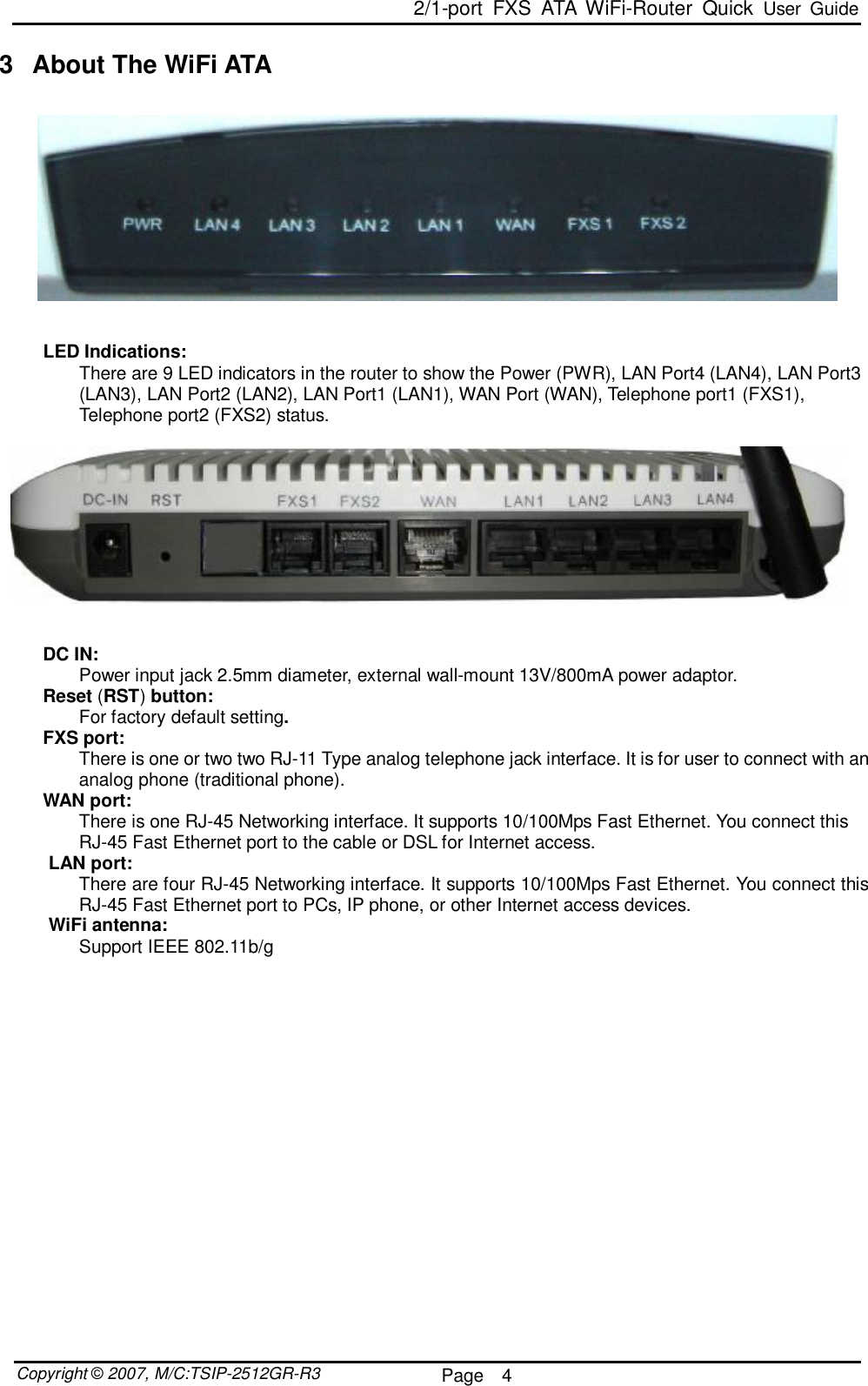  2/1-port FXS ATA WiFi-Router Quick User Guide  Copyright © 2007, M/C:TSIP-2512GR-R3  Page  4     3 About The WiFi ATA     LED Indications:  There are 9 LED indicators in the router to show the Power (PWR), LAN Port4 (LAN4), LAN Port3 (LAN3), LAN Port2 (LAN2), LAN Port1 (LAN1), WAN Port (WAN), Telephone port1 (FXS1), Telephone port2 (FXS2) status.     DC IN:  Power input jack 2.5mm diameter, external wall-mount 13V/800mA power adaptor. Reset (RST) button:  For factory default setting. FXS port:  There is one or two two RJ-11 Type analog telephone jack interface. It is for user to connect with an analog phone (traditional phone). WAN port:  There is one RJ-45 Networking interface. It supports 10/100Mps Fast Ethernet. You connect this RJ-45 Fast Ethernet port to the cable or DSL for Internet access. LAN port:  There are four RJ-45 Networking interface. It supports 10/100Mps Fast Ethernet. You connect this RJ-45 Fast Ethernet port to PCs, IP phone, or other Internet access devices. WiFi antenna:  Support IEEE 802.11b/g                  