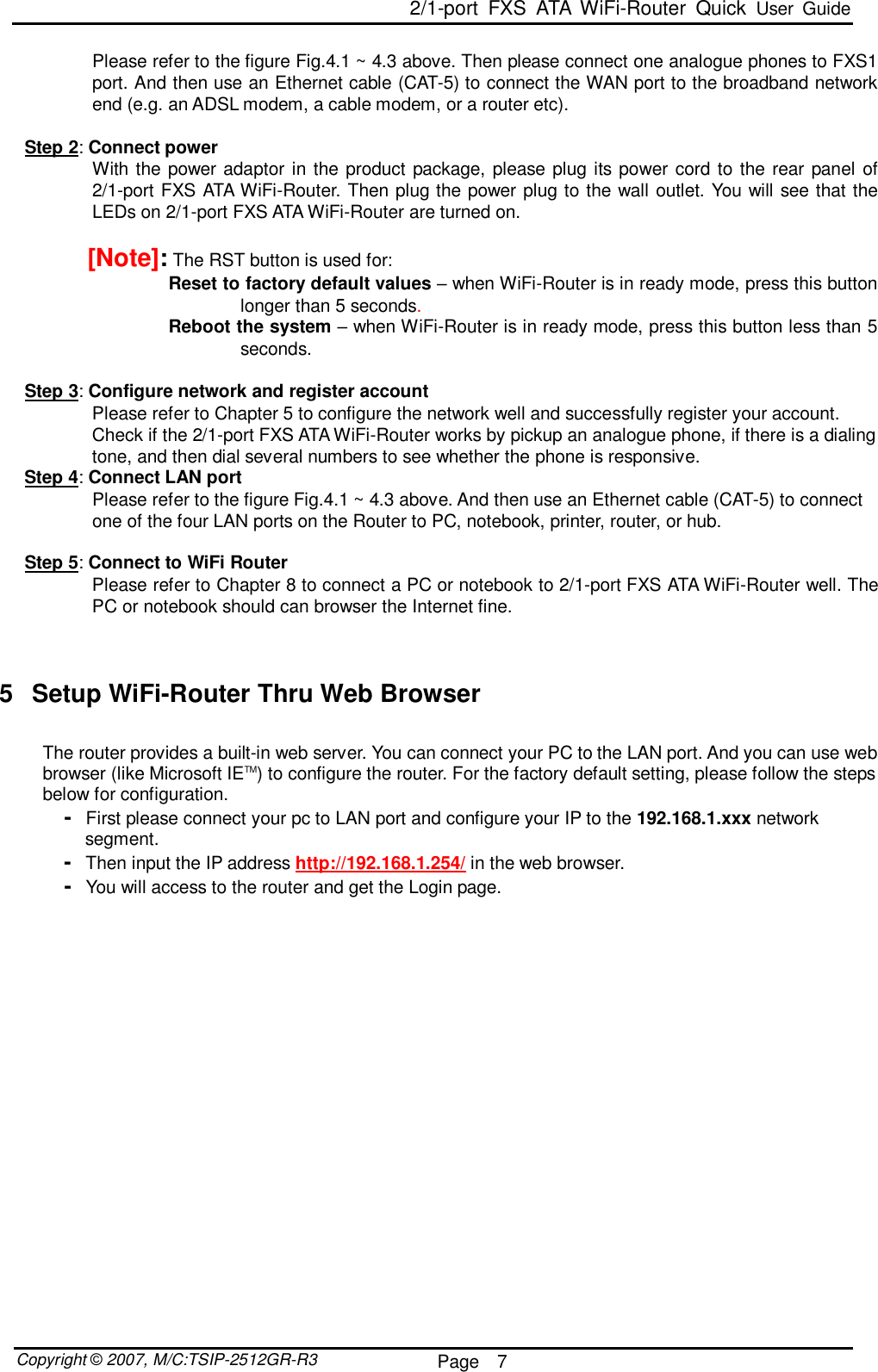  2/1-port FXS ATA WiFi-Router Quick User Guide  Copyright © 2007, M/C:TSIP-2512GR-R3  Page  7     Please refer to the figure Fig.4.1 ~ 4.3 above. Then please connect one analogue phones to FXS1 port. And then use an Ethernet cable (CAT-5) to connect the WAN port to the broadband network end (e.g. an ADSL modem, a cable modem, or a router etc).  Step 2: Connect power With the power adaptor in the product package, please plug its power cord to the rear panel of 2/1-port FXS ATA WiFi-Router. Then plug the power plug to the wall outlet. You will see that the LEDs on 2/1-port FXS ATA WiFi-Router are turned on.   [Note]: The RST button is used for: Reset to factory default values – when WiFi-Router is in ready mode, press this button longer than 5 seconds. Reboot the system – when WiFi-Router is in ready mode, press this button less than 5 seconds.  Step 3: Configure network and register account Please refer to Chapter 5 to configure the network well and successfully register your account. Check if the 2/1-port FXS ATA WiFi-Router works by pickup an analogue phone, if there is a dialing tone, and then dial several numbers to see whether the phone is responsive.  Step 4: Connect LAN port Please refer to the figure Fig.4.1 ~ 4.3 above. And then use an Ethernet cable (CAT-5) to connect one of the four LAN ports on the Router to PC, notebook, printer, router, or hub.   Step 5: Connect to WiFi Router Please refer to Chapter 8 to connect a PC or notebook to 2/1-port FXS ATA WiFi-Router well. The PC or notebook should can browser the Internet fine.      5 Setup WiFi-Router Thru Web Browser  The router provides a built-in web server. You can connect your PC to the LAN port. And you can use web browser (like Microsoft IETM) to configure the router. For the factory default setting, please follow the steps below for configuration.  -  First please connect your pc to LAN port and configure your IP to the 192.168.1.xxx network segment. -  Then input the IP address http://192.168.1.254/ in the web browser. -  You will access to the router and get the Login page.   