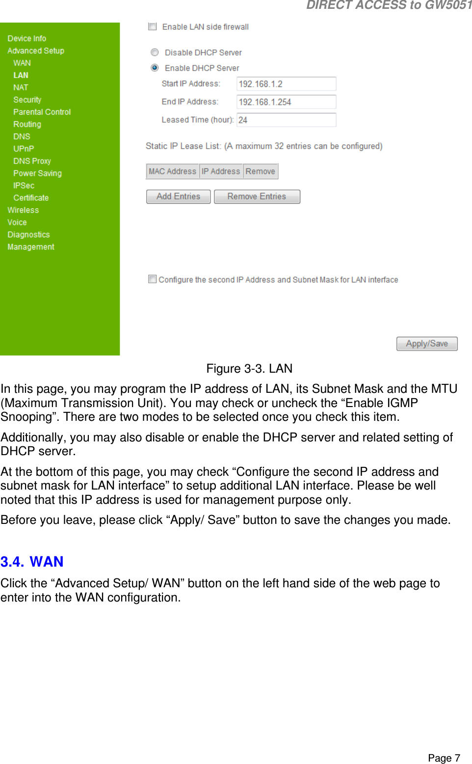                                                                                                                                                                                                                           DIRECT ACCESS to GW5051    Page 7  Figure 3-3. LAN In this page, you may program the IP address of LAN, its Subnet Mask and the MTU (Maximum Transmission Unit). You may check or uncheck the “Enable IGMP Snooping”. There are two modes to be selected once you check this item.  Additionally, you may also disable or enable the DHCP server and related setting of DHCP server. At the bottom of this page, you may check “Configure the second IP address and subnet mask for LAN interface” to setup additional LAN interface. Please be well noted that this IP address is used for management purpose only. Before you leave, please click “Apply/ Save” button to save the changes you made.  3.4. WAN Click the “Advanced Setup/ WAN” button on the left hand side of the web page to enter into the WAN configuration.  