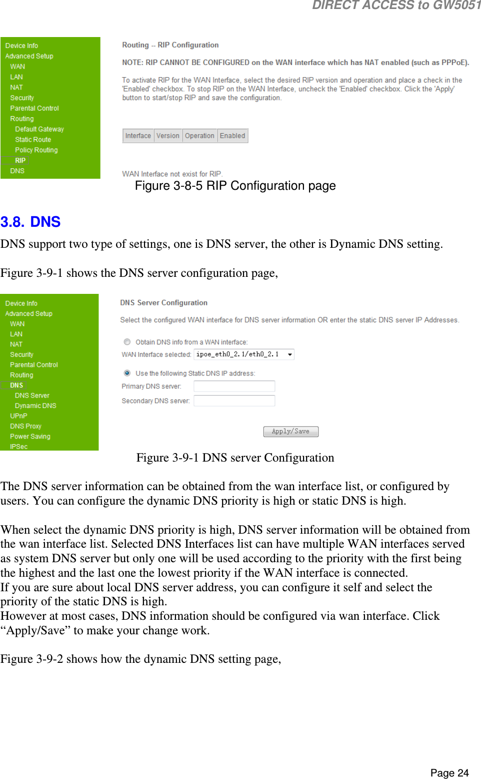                                                                                                                                                                                                                           DIRECT ACCESS to GW5051    Page 24   Figure 3-8-5 RIP Configuration page  3.8. DNS DNS support two type of settings, one is DNS server, the other is Dynamic DNS setting.  Figure 3-9-1 shows the DNS server configuration page,    Figure 3-9-1 DNS server Configuration  The DNS server information can be obtained from the wan interface list, or configured by users. You can configure the dynamic DNS priority is high or static DNS is high.  When select the dynamic DNS priority is high, DNS server information will be obtained from the wan interface list. Selected DNS Interfaces list can have multiple WAN interfaces served as system DNS server but only one will be used according to the priority with the first being the highest and the last one the lowest priority if the WAN interface is connected. If you are sure about local DNS server address, you can configure it self and select the priority of the static DNS is high.  However at most cases, DNS information should be configured via wan interface. Click “Apply/Save” to make your change work.  Figure 3-9-2 shows how the dynamic DNS setting page,   