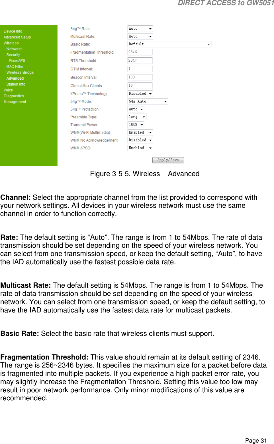                                                                                                                                                                                                                          DIRECT ACCESS to GW5051    Page 31   Figure 3-5-5. Wireless – Advanced  Channel: Select the appropriate channel from the list provided to correspond with your network settings. All devices in your wireless network must use the same channel in order to function correctly.  Rate: The default setting is “Auto”. The range is from 1 to 54Mbps. The rate of data transmission should be set depending on the speed of your wireless network. You can select from one transmission speed, or keep the default setting, “Auto”, to have the IAD automatically use the fastest possible data rate.  Multicast Rate: The default setting is 54Mbps. The range is from 1 to 54Mbps. The rate of data transmission should be set depending on the speed of your wireless network. You can select from one transmission speed, or keep the default setting, to have the IAD automatically use the fastest data rate for multicast packets.  Basic Rate: Select the basic rate that wireless clients must support.  Fragmentation Threshold: This value should remain at its default setting of 2346. The range is 256~2346 bytes. It specifies the maximum size for a packet before data is fragmented into multiple packets. If you experience a high packet error rate, you may slightly increase the Fragmentation Threshold. Setting this value too low may result in poor network performance. Only minor modifications of this value are recommended.  