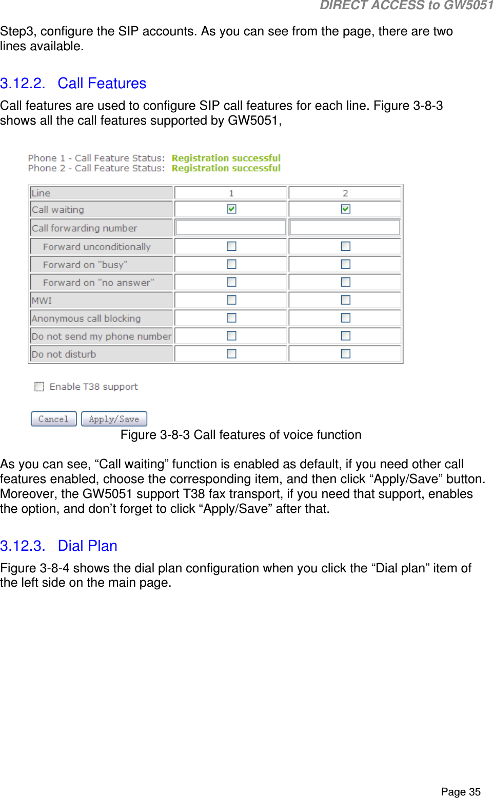                                                                                                                                                                                                                           DIRECT ACCESS to GW5051    Page 35 Step3, configure the SIP accounts. As you can see from the page, there are two lines available.  3.12.2.  Call Features Call features are used to configure SIP call features for each line. Figure 3-8-3 shows all the call features supported by GW5051,   Figure 3-8-3 Call features of voice function  As you can see, “Call waiting” function is enabled as default, if you need other call features enabled, choose the corresponding item, and then click “Apply/Save” button.  Moreover, the GW5051 support T38 fax transport, if you need that support, enables the option, and don’t forget to click “Apply/Save” after that.  3.12.3.  Dial Plan Figure 3-8-4 shows the dial plan configuration when you click the “Dial plan” item of the left side on the main page. 
