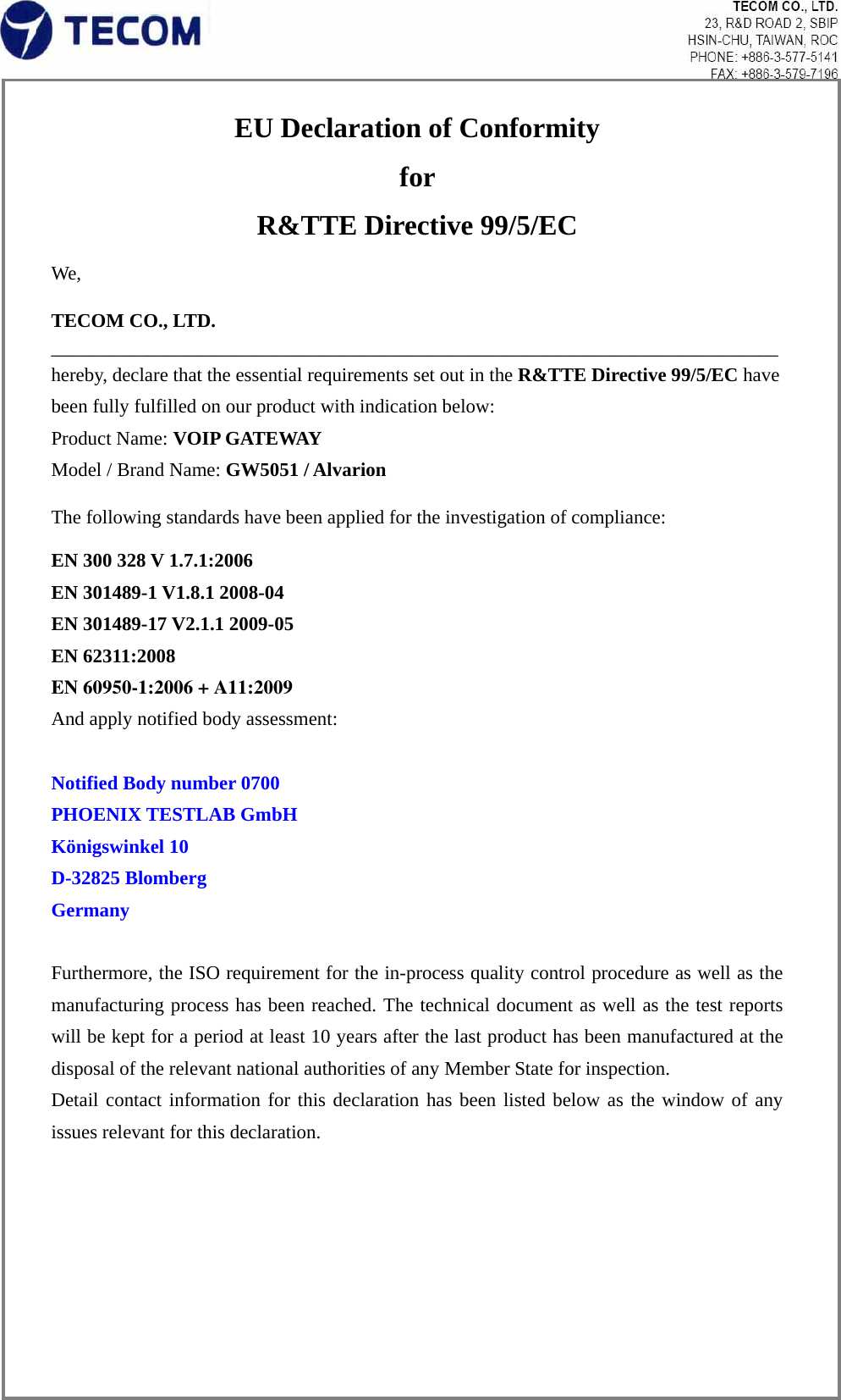 EU Declaration of Conformity   for  R&amp;TTE Directive 99/5/EC We,  TECOM CO., LTD. ___________________________________________________________________________ hereby, declare that the essential requirements set out in the R&amp;TTE Directive 99/5/EC have been fully fulfilled on our product with indication below: Product Name: VOIP GATEWAY Model / Brand Name: GW5051 / Alvarion  The following standards have been applied for the investigation of compliance: EN 300 328 V 1.7.1:2006 EN 301489-1 V1.8.1 2008-04 EN 301489-17 V2.1.1 2009-05 EN 62311:2008EN 60950-1:2006 + A11:2009 And apply notified body assessment:  Notified Body number 0700 PHOENIX TESTLAB GmbH Königswinkel 10 D-32825 Blomberg   Germany  Furthermore, the ISO requirement for the in-process quality control procedure as well as the manufacturing process has been reached. The technical document as well as the test reports will be kept for a period at least 10 years after the last product has been manufactured at the disposal of the relevant national authorities of any Member State for inspection.   Detail contact information for this declaration has been listed below as the window of any issues relevant for this declaration. 