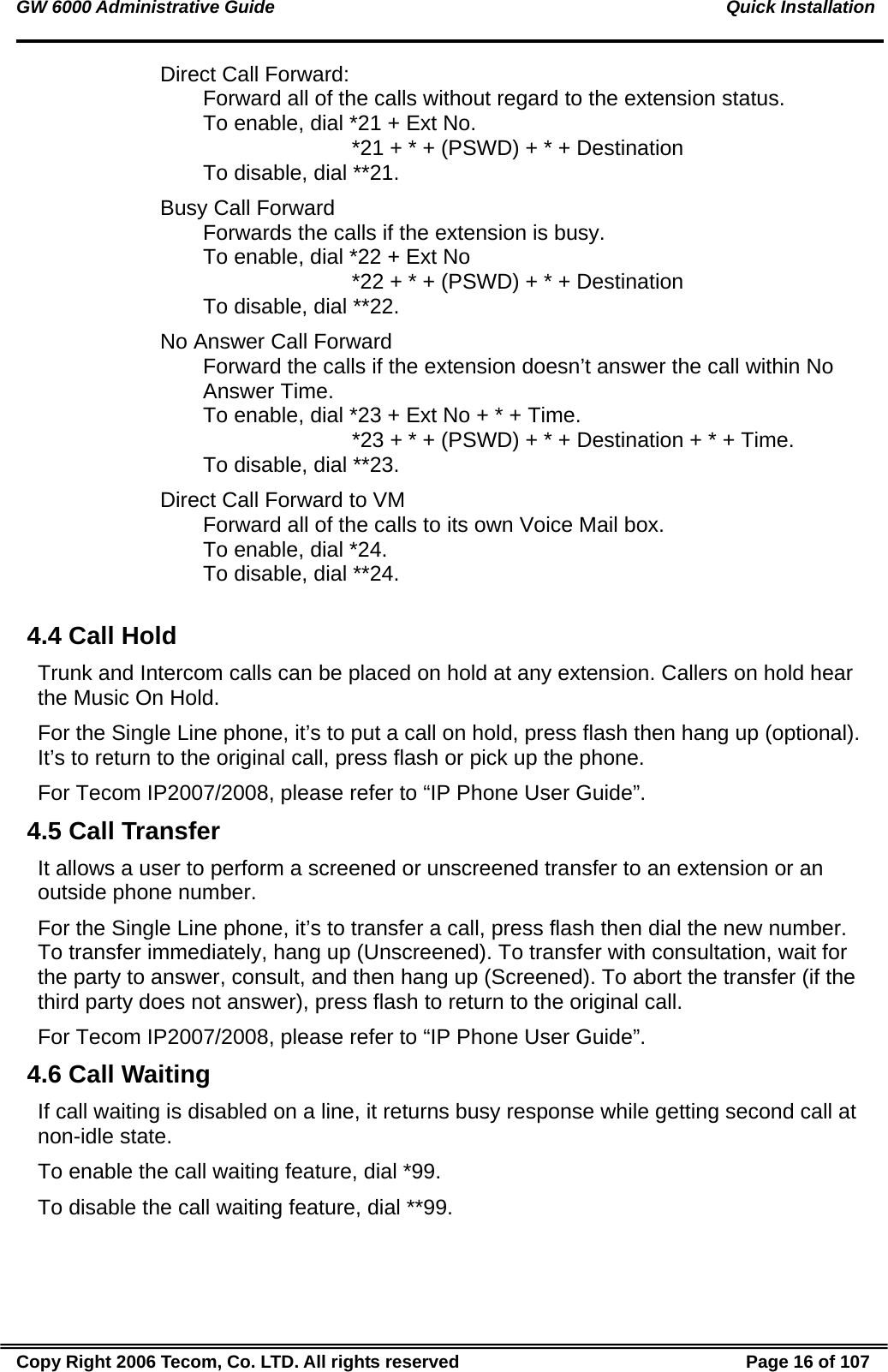 GW 6000 Administrative Guide                                                                                           Quick Installation Direct Call Forward:  Forward all of the calls without regard to the extension status. To enable, dial *21 + Ext No.                          *21 + * + (PSWD) + * + Destination To disable, dial **21. Busy Call Forward Forwards the calls if the extension is busy. To enable, dial *22 + Ext No                          *22 + * + (PSWD) + * + Destination To disable, dial **22. No Answer Call Forward Forward the calls if the extension doesn’t answer the call within No Answer Time. To enable, dial *23 + Ext No + * + Time.                          *23 + * + (PSWD) + * + Destination + * + Time.  To disable, dial **23. Direct Call Forward to VM Forward all of the calls to its own Voice Mail box. To enable, dial *24. To disable, dial **24.  4.4 Call Hold Trunk and Intercom calls can be placed on hold at any extension. Callers on hold hear the Music On Hold. For the Single Line phone, it’s to put a call on hold, press flash then hang up (optional). It’s to return to the original call, press flash or pick up the phone. For Tecom IP2007/2008, please refer to “IP Phone User Guide”. 4.5 Call Transfer It allows a user to perform a screened or unscreened transfer to an extension or an outside phone number. For the Single Line phone, it’s to transfer a call, press flash then dial the new number. To transfer immediately, hang up (Unscreened). To transfer with consultation, wait for the party to answer, consult, and then hang up (Screened). To abort the transfer (if the third party does not answer), press flash to return to the original call. For Tecom IP2007/2008, please refer to “IP Phone User Guide”. 4.6 Call Waiting If call waiting is disabled on a line, it returns busy response while getting second call at non-idle state. To enable the call waiting feature, dial *99. To disable the call waiting feature, dial **99. Copy Right 2006 Tecom, Co. LTD. All rights reserved  Page 16 of 107 