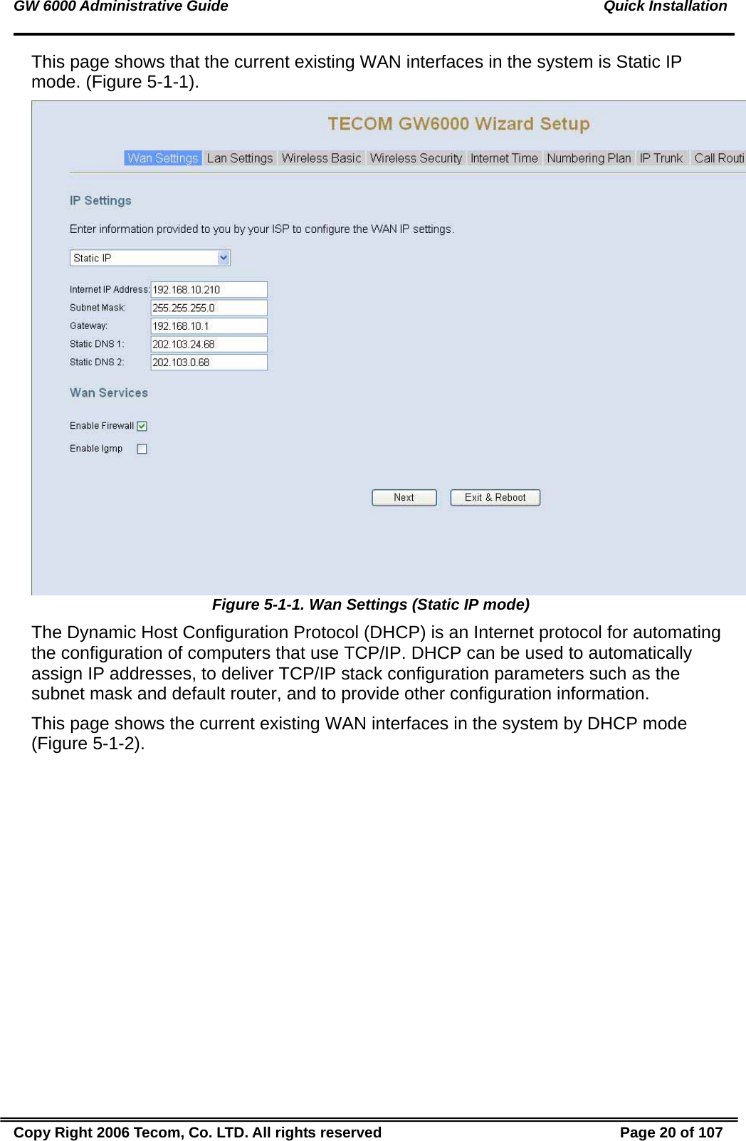 GW 6000 Administrative Guide                                                                                           Quick Installation This page shows that the current existing WAN interfaces in the system is Static IP mode. (Figure 5-1-1).  Figure 5-1-1. Wan Settings (Static IP mode) The Dynamic Host Configuration Protocol (DHCP) is an Internet protocol for automating the configuration of computers that use TCP/IP. DHCP can be used to automatically assign IP addresses, to deliver TCP/IP stack configuration parameters such as the subnet mask and default router, and to provide other configuration information. This page shows the current existing WAN interfaces in the system by DHCP mode (Figure 5-1-2). Copy Right 2006 Tecom, Co. LTD. All rights reserved  Page 20 of 107 