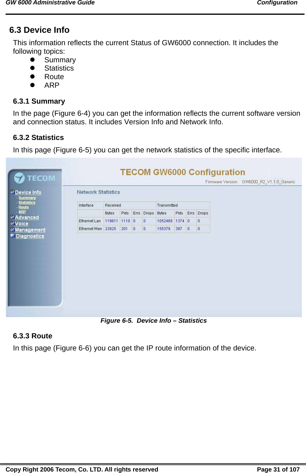 GW 6000 Administrative Guide                                                                                               Configuration 6.3 Device Info This information reflects the current Status of GW6000 connection. It includes the following topics: z Summary z Statistics z Route z ARP 6.3.1 Summary In the page (Figure 6-4) you can get the information reflects the current software version and connection status. It includes Version Info and Network Info. 6.3.2 Statistics In this page (Figure 6-5) you can get the network statistics of the specific interface.  Figure 6-5.  Device Info – Statistics 6.3.3 Route In this page (Figure 6-6) you can get the IP route information of the device. Copy Right 2006 Tecom, Co. LTD. All rights reserved  Page 31 of 107 