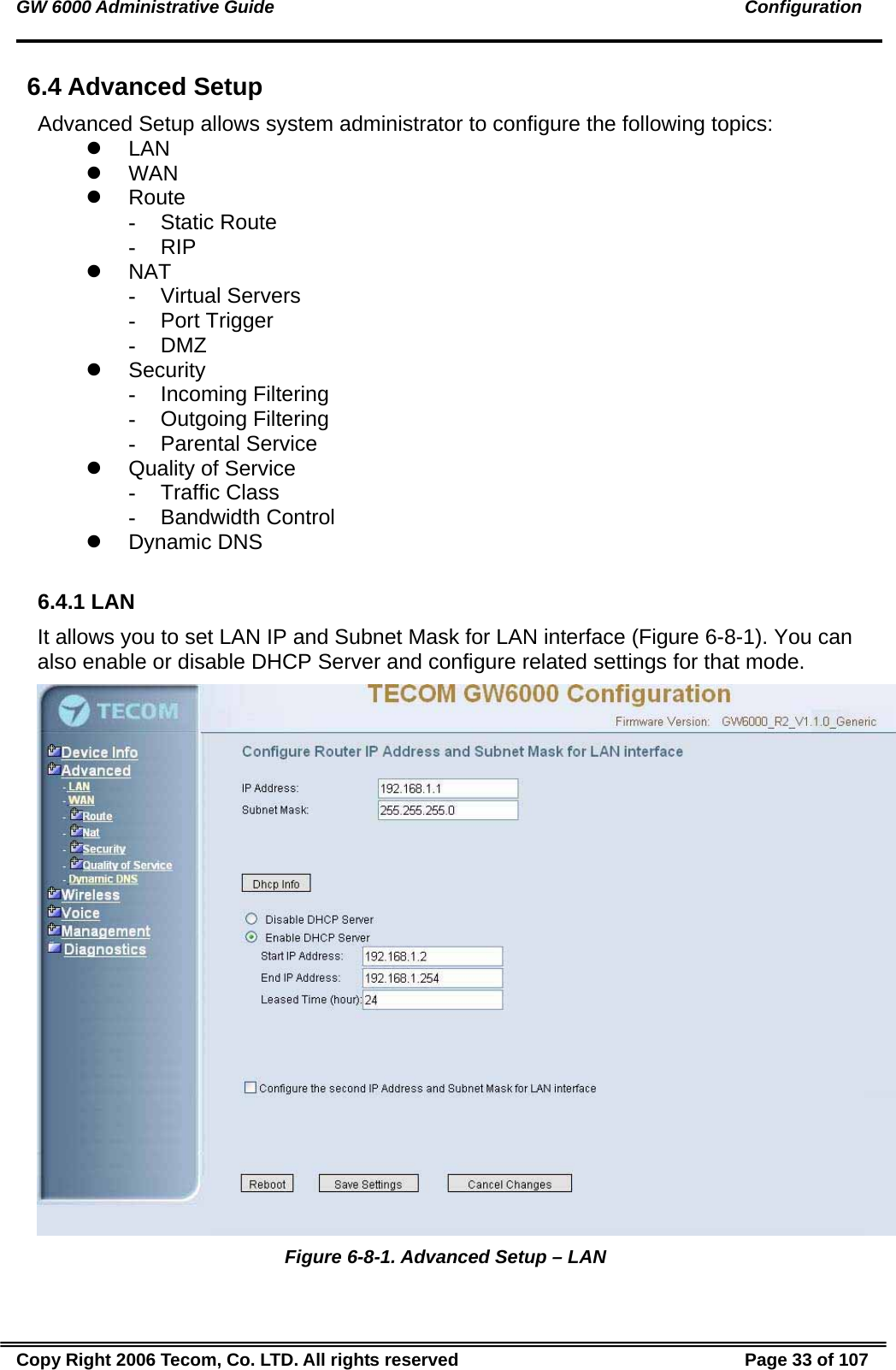 GW 6000 Administrative Guide                                                                                               Configuration 6.4 Advanced Setup Advanced Setup allows system administrator to configure the following topics: z LAN z WAN z Route - Static Route - RIP z NAT - Virtual Servers - Port Trigger - DMZ z Security - Incoming Filtering - Outgoing Filtering - Parental Service z  Quality of Service  - Traffic Class - Bandwidth Control z Dynamic DNS  6.4.1 LAN It allows you to set LAN IP and Subnet Mask for LAN interface (Figure 6-8-1). You can also enable or disable DHCP Server and configure related settings for that mode.   Figure 6-8-1. Advanced Setup – LAN Copy Right 2006 Tecom, Co. LTD. All rights reserved  Page 33 of 107 