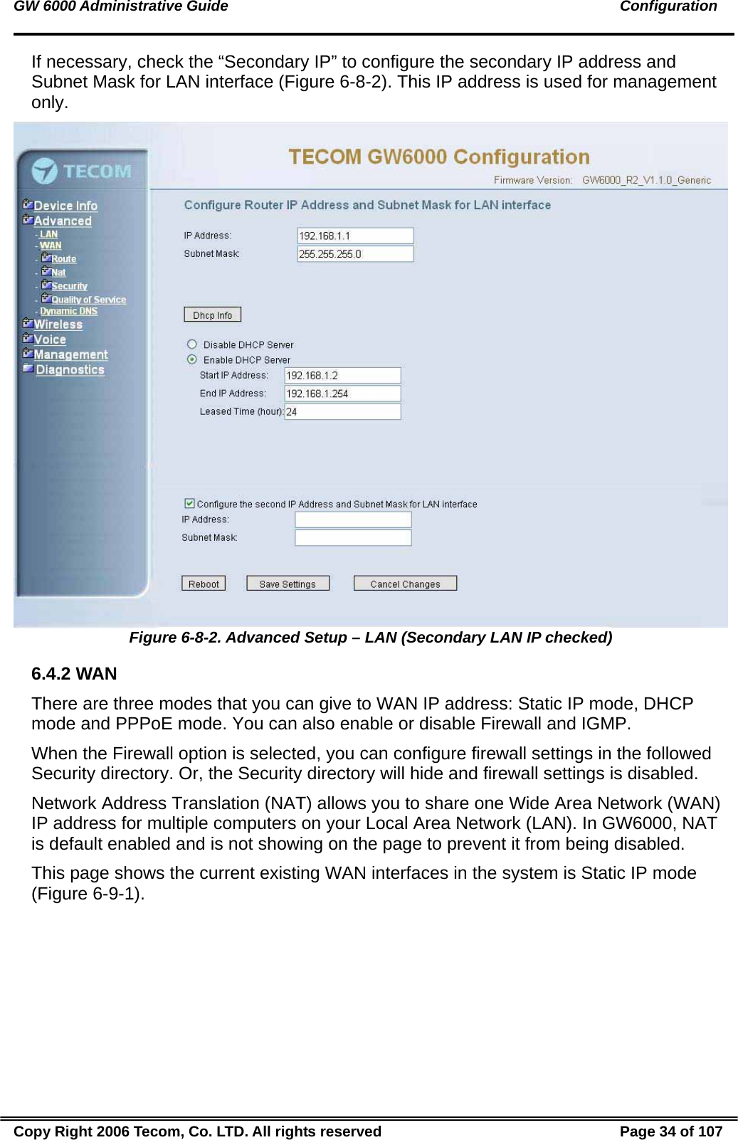 GW 6000 Administrative Guide                                                                                               Configuration If necessary, check the “Secondary IP” to configure the secondary IP address and Subnet Mask for LAN interface (Figure 6-8-2). This IP address is used for management only.  Figure 6-8-2. Advanced Setup – LAN (Secondary LAN IP checked) 6.4.2 WAN There are three modes that you can give to WAN IP address: Static IP mode, DHCP mode and PPPoE mode. You can also enable or disable Firewall and IGMP. When the Firewall option is selected, you can configure firewall settings in the followed Security directory. Or, the Security directory will hide and firewall settings is disabled. Network Address Translation (NAT) allows you to share one Wide Area Network (WAN) IP address for multiple computers on your Local Area Network (LAN). In GW6000, NAT is default enabled and is not showing on the page to prevent it from being disabled. This page shows the current existing WAN interfaces in the system is Static IP mode (Figure 6-9-1). Copy Right 2006 Tecom, Co. LTD. All rights reserved  Page 34 of 107 