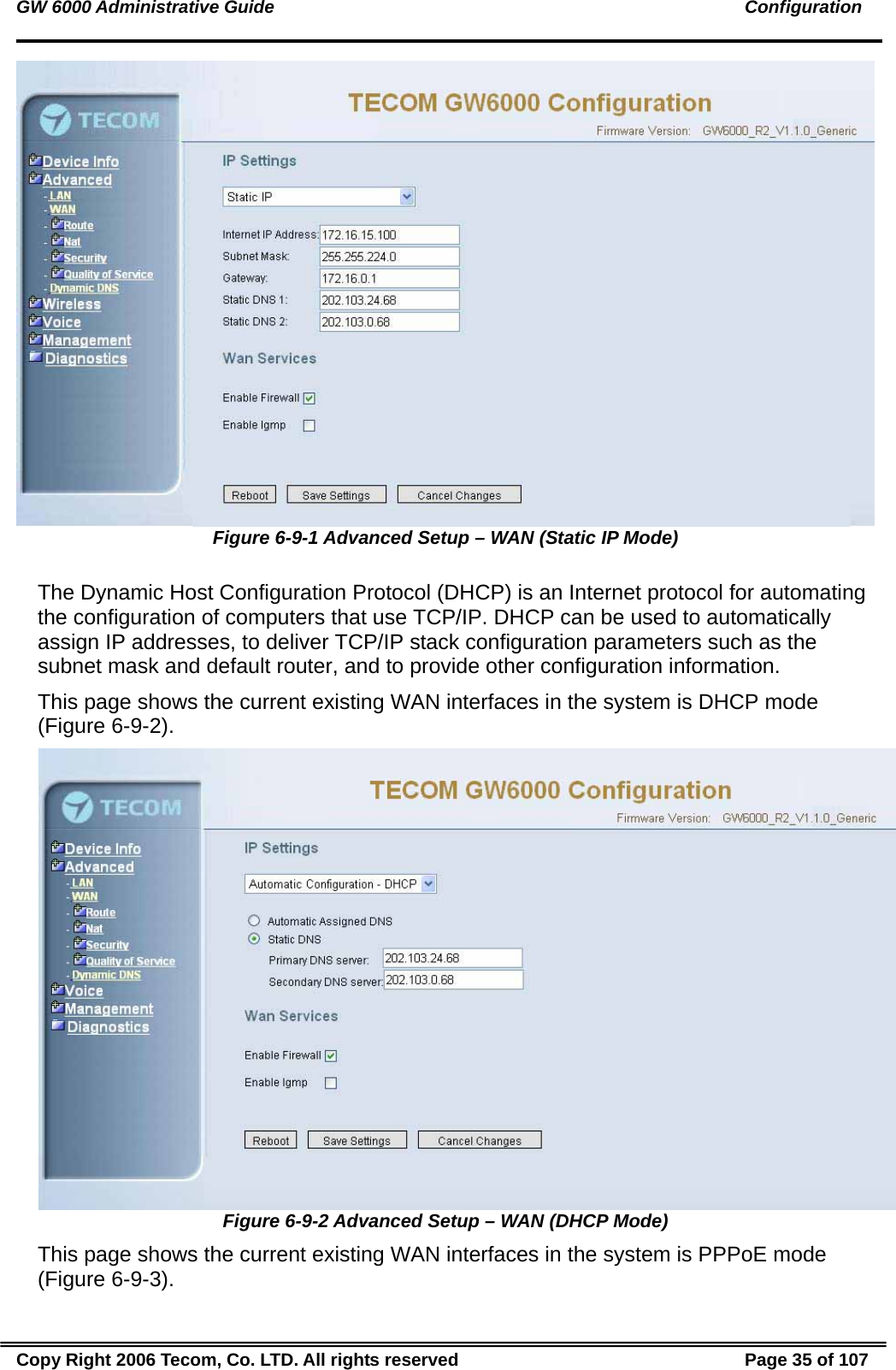GW 6000 Administrative Guide                                                                                               Configuration  Figure 6-9-1 Advanced Setup – WAN (Static IP Mode)  The Dynamic Host Configuration Protocol (DHCP) is an Internet protocol for automating the configuration of computers that use TCP/IP. DHCP can be used to automatically assign IP addresses, to deliver TCP/IP stack configuration parameters such as the subnet mask and default router, and to provide other configuration information. This page shows the current existing WAN interfaces in the system is DHCP mode (Figure 6-9-2).  Figure 6-9-2 Advanced Setup – WAN (DHCP Mode) This page shows the current existing WAN interfaces in the system is PPPoE mode (Figure 6-9-3). Copy Right 2006 Tecom, Co. LTD. All rights reserved  Page 35 of 107 