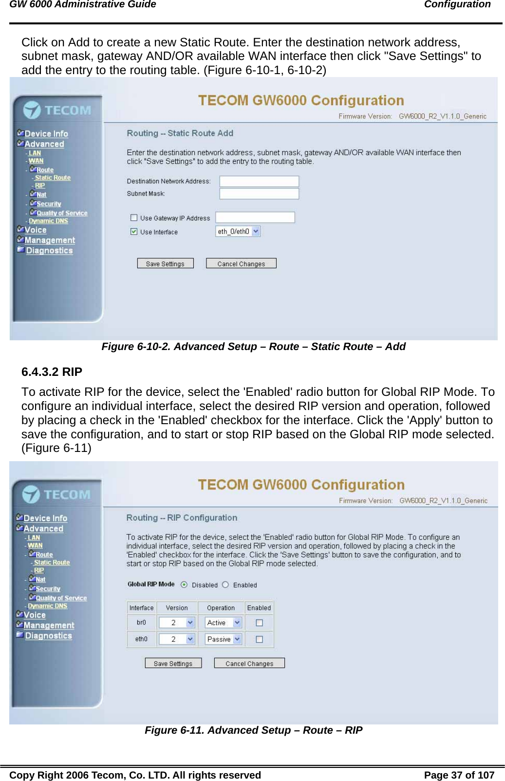 GW 6000 Administrative Guide                                                                                               Configuration Click on Add to create a new Static Route. Enter the destination network address, subnet mask, gateway AND/OR available WAN interface then click &quot;Save Settings&quot; to add the entry to the routing table. (Figure 6-10-1, 6-10-2)  Figure 6-10-2. Advanced Setup – Route – Static Route – Add 6.4.3.2 RIP To activate RIP for the device, select the &apos;Enabled&apos; radio button for Global RIP Mode. To configure an individual interface, select the desired RIP version and operation, followed by placing a check in the &apos;Enabled&apos; checkbox for the interface. Click the &apos;Apply&apos; button to save the configuration, and to start or stop RIP based on the Global RIP mode selected. (Figure 6-11)  Figure 6-11. Advanced Setup – Route – RIP Copy Right 2006 Tecom, Co. LTD. All rights reserved  Page 37 of 107 