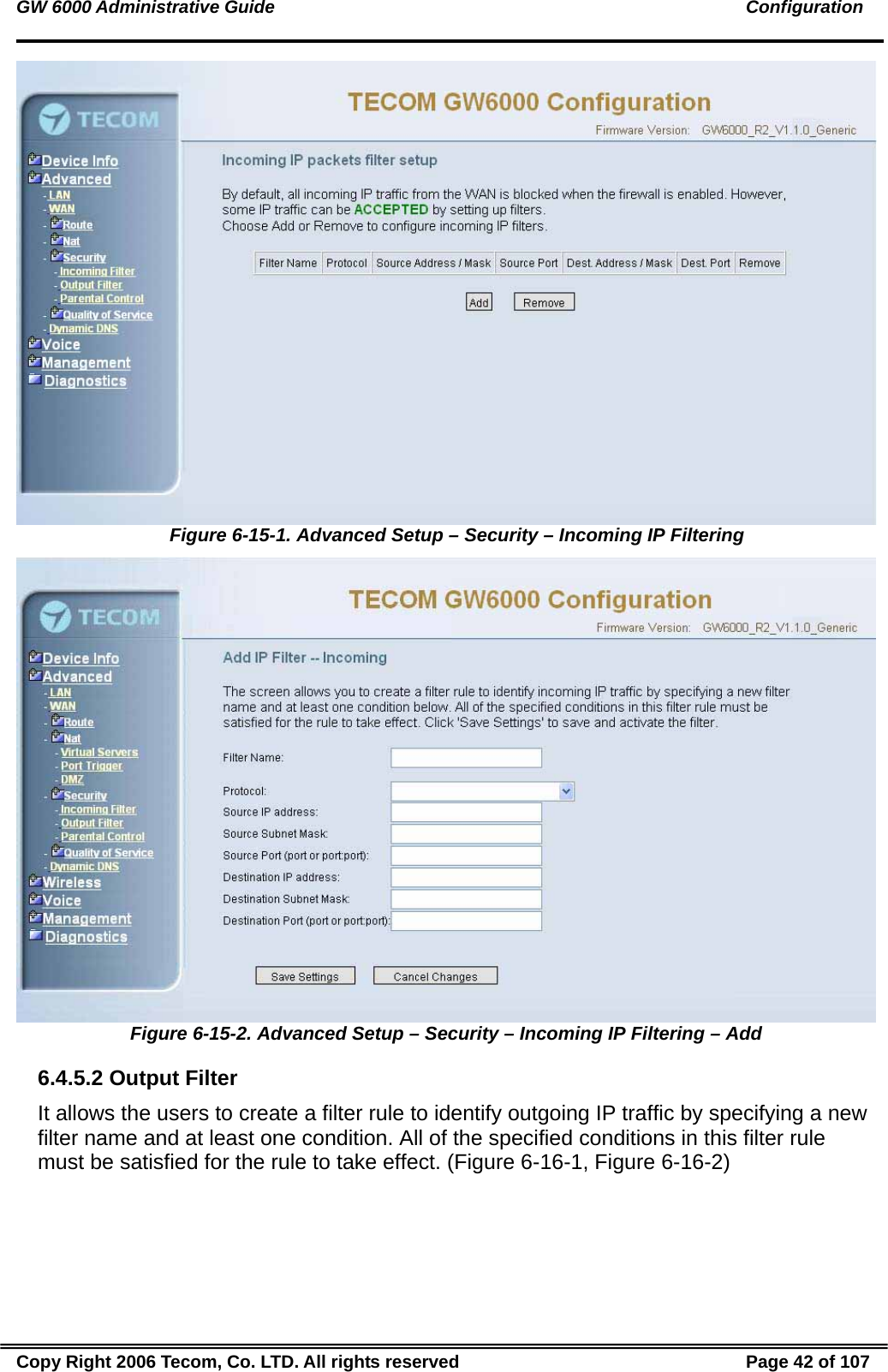 GW 6000 Administrative Guide                                                                                               Configuration  Figure 6-15-1. Advanced Setup – Security – Incoming IP Filtering  Figure 6-15-2. Advanced Setup – Security – Incoming IP Filtering – Add 6.4.5.2 Output Filter It allows the users to create a filter rule to identify outgoing IP traffic by specifying a new filter name and at least one condition. All of the specified conditions in this filter rule must be satisfied for the rule to take effect. (Figure 6-16-1, Figure 6-16-2) Copy Right 2006 Tecom, Co. LTD. All rights reserved  Page 42 of 107 