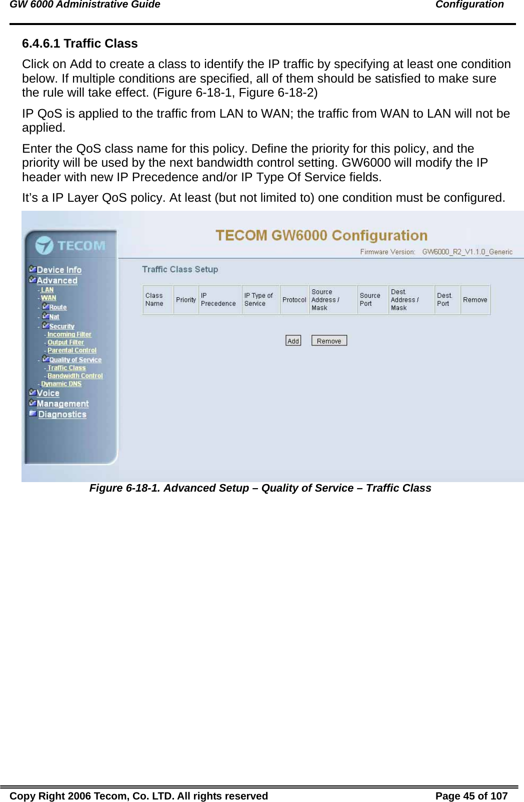 GW 6000 Administrative Guide                                                                                               Configuration 6.4.6.1 Traffic Class Click on Add to create a class to identify the IP traffic by specifying at least one condition below. If multiple conditions are specified, all of them should be satisfied to make sure the rule will take effect. (Figure 6-18-1, Figure 6-18-2) IP QoS is applied to the traffic from LAN to WAN; the traffic from WAN to LAN will not be applied. Enter the QoS class name for this policy. Define the priority for this policy, and the priority will be used by the next bandwidth control setting. GW6000 will modify the IP header with new IP Precedence and/or IP Type Of Service fields. It’s a IP Layer QoS policy. At least (but not limited to) one condition must be configured.  Figure 6-18-1. Advanced Setup – Quality of Service – Traffic Class Copy Right 2006 Tecom, Co. LTD. All rights reserved  Page 45 of 107 