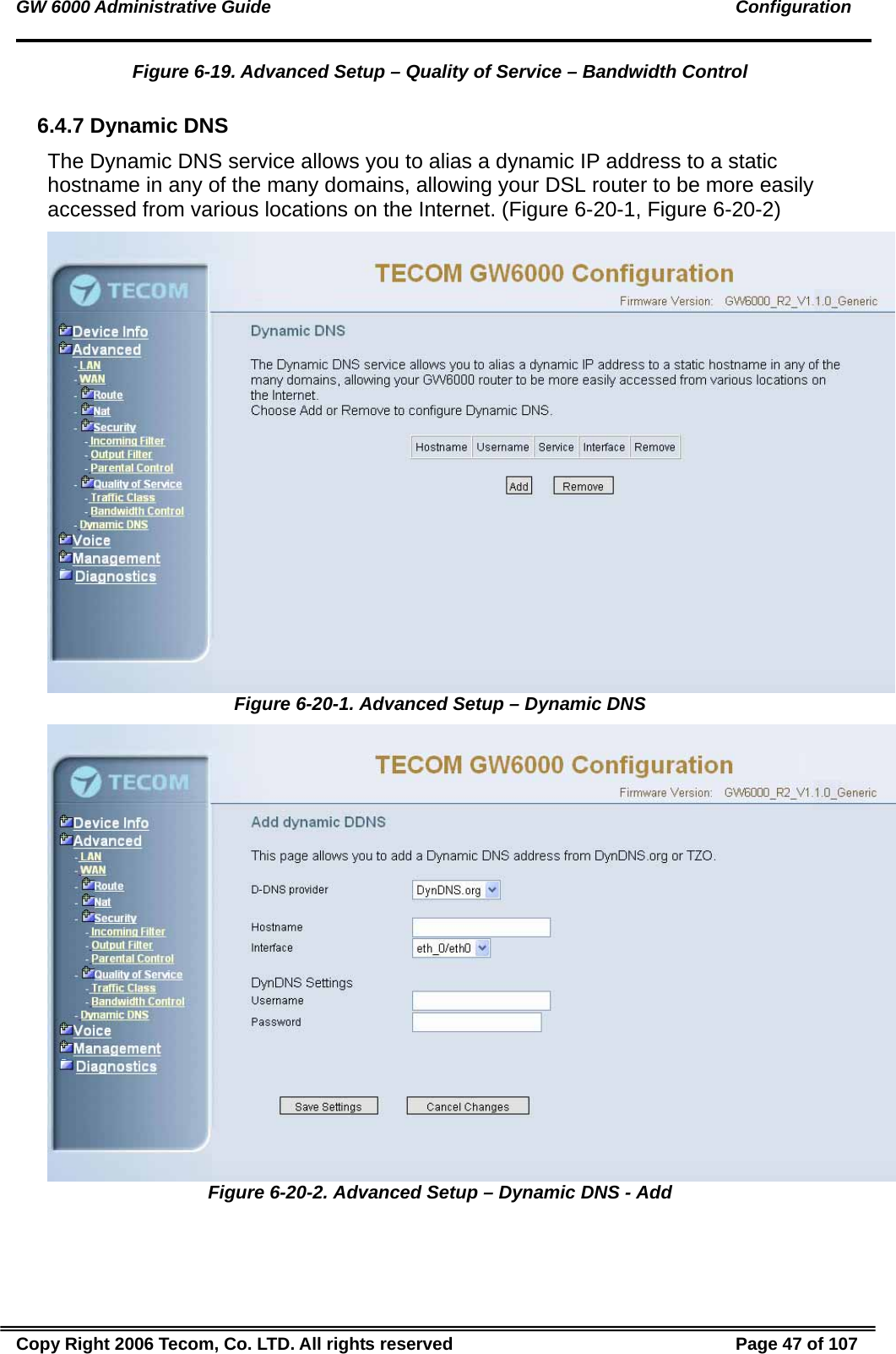GW 6000 Administrative Guide                                                                                               Configuration Figure 6-19. Advanced Setup – Quality of Service – Bandwidth Control  6.4.7 Dynamic DNS The Dynamic DNS service allows you to alias a dynamic IP address to a static hostname in any of the many domains, allowing your DSL router to be more easily accessed from various locations on the Internet. (Figure 6-20-1, Figure 6-20-2)  Figure 6-20-1. Advanced Setup – Dynamic DNS  Figure 6-20-2. Advanced Setup – Dynamic DNS - Add Copy Right 2006 Tecom, Co. LTD. All rights reserved  Page 47 of 107 