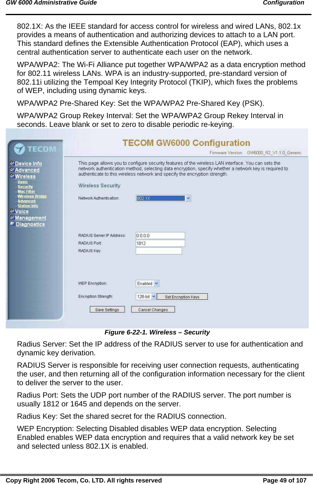 GW 6000 Administrative Guide                                                                                               Configuration 802.1X: As the IEEE standard for access control for wireless and wired LANs, 802.1x provides a means of authentication and authorizing devices to attach to a LAN port. This standard defines the Extensible Authentication Protocol (EAP), which uses a central authentication server to authenticate each user on the network. WPA/WPA2: The Wi-Fi Alliance put together WPA/WPA2 as a data encryption method for 802.11 wireless LANs. WPA is an industry-supported, pre-standard version of 802.11i utilizing the Tempoal Key Integrity Protocol (TKIP), which fixes the problems of WEP, including using dynamic keys. WPA/WPA2 Pre-Shared Key: Set the WPA/WPA2 Pre-Shared Key (PSK). WPA/WPA2 Group Rekey Interval: Set the WPA/WPA2 Group Rekey Interval in seconds. Leave blank or set to zero to disable periodic re-keying.  Figure 6-22-1. Wireless – Security Radius Server: Set the IP address of the RADIUS server to use for authentication and dynamic key derivation. RADIUS Server is responsible for receiving user connection requests, authenticating the user, and then returning all of the configuration information necessary for the client to deliver the server to the user. Radius Port: Sets the UDP port number of the RADIUS server. The port number is usually 1812 or 1645 and depends on the server. Radius Key: Set the shared secret for the RADIUS connection. WEP Encryption: Selecting Disabled disables WEP data encryption. Selecting Enabled enables WEP data encryption and requires that a valid network key be set and selected unless 802.1X is enabled. Copy Right 2006 Tecom, Co. LTD. All rights reserved  Page 49 of 107 